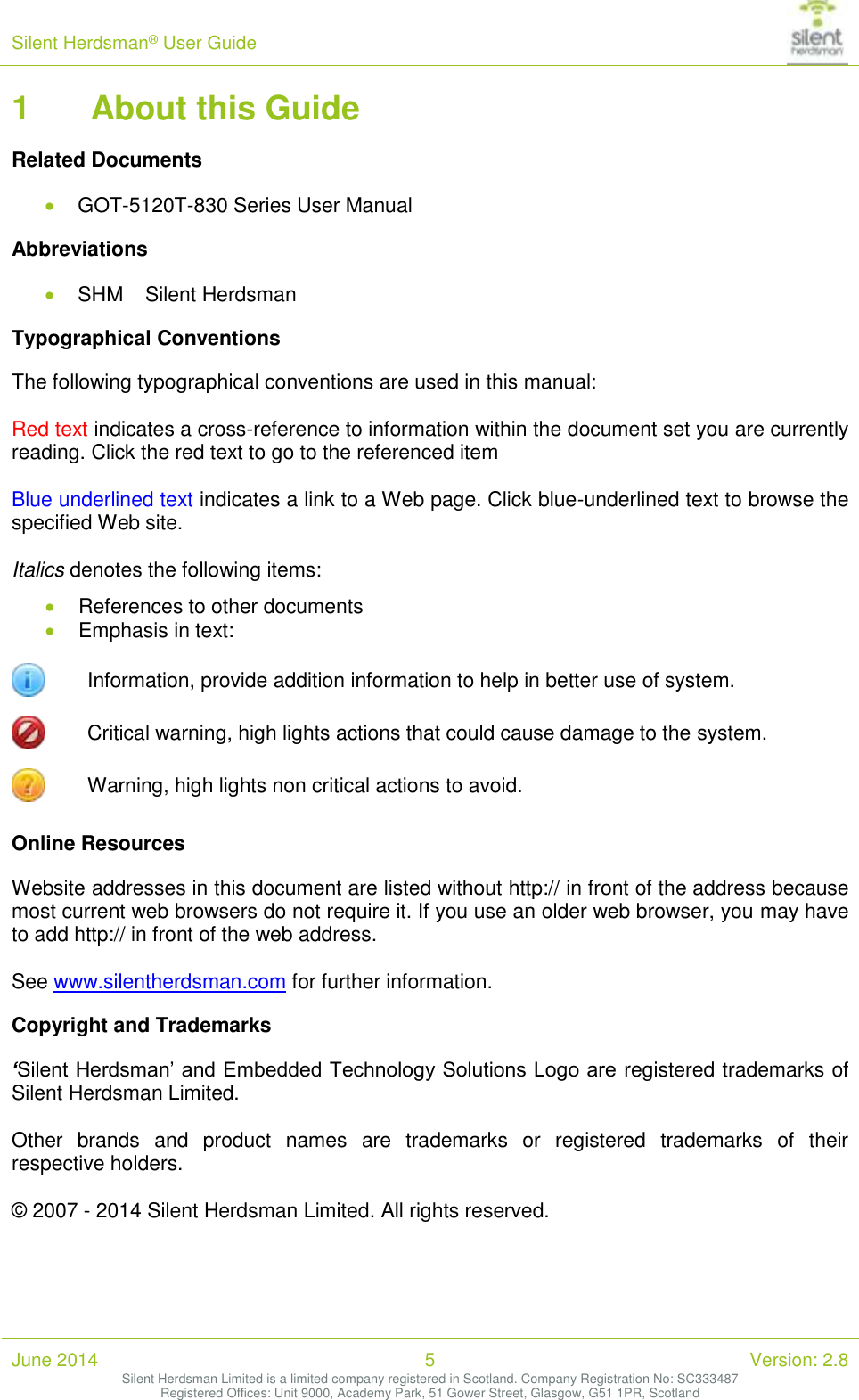 Silent Herdsman&reg; User Guide   June 2014 5 Version: 2.8 Silent Herdsman Limited is a limited company registered in Scotland. Company Registration No: SC333487 Registered Offices: Unit 9000, Academy Park, 51 Gower Street, Glasgow, G51 1PR, Scotland  1 About this Guide Related Documents  GOT-5120T-830 Series User Manual Abbreviations  SHM  Silent Herdsman Typographical Conventions The following typographical conventions are used in this manual:  Red text indicates a cross-reference to information within the document set you are currently reading. Click the red text to go to the referenced item  Blue underlined text indicates a link to a Web page. Click blue-underlined text to browse the specified Web site.  Italics denotes the following items:  References to other documents  Emphasis in text:  Information, provide addition information to help in better use of system.  Critical warning, high lights actions that could cause damage to the system.  Warning, high lights non critical actions to avoid. Online Resources Website addresses in this document are listed without http:// in front of the address because most current web browsers do not require it. If you use an older web browser, you may have to add http:// in front of the web address.  See www.silentherdsman.com for further information. Copyright and Trademarks &lsquo;Silent Herdsman&rsquo; and Embedded Technology Solutions Logo are  registered trademarks of Silent Herdsman Limited.   Other  brands  and  product  names  are  trademarks  or  registered  trademarks  of  their respective holders.  &copy; 2007 - 2014 Silent Herdsman Limited. All rights reserved.   