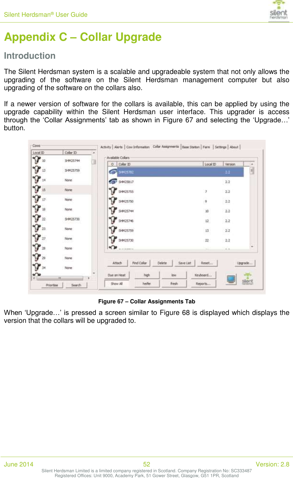 Silent Herdsman&reg; User Guide   June 2014 52 Version: 2.8 Silent Herdsman Limited is a limited company registered in Scotland. Company Registration No: SC333487 Registered Offices: Unit 9000, Academy Park, 51 Gower Street, Glasgow, G51 1PR, Scotland  Appendix C &ndash; Collar Upgrade Introduction The Silent Herdsman system is a scalable and upgradeable system that not only allows the upgrading  of  the  software  on  the  Silent  Herdsman  management  computer  but  also upgrading of the software on the collars also.  If a newer version of software for the collars is available, this can be applied by using the upgrade  capability  within  the  Silent  Herdsman  user  interface.  This  upgrader  is  access through the  &lsquo;Collar Assignments&rsquo; tab  as  shown in  Figure 67 and  selecting the  &lsquo;Upgrade&hellip;&rsquo; button.   Figure 67 &ndash; Collar Assignments Tab When &lsquo;Upgrade&hellip;&rsquo; is pressed a screen similar to Figure 68 is displayed which displays the version that the collars will be upgraded to.  