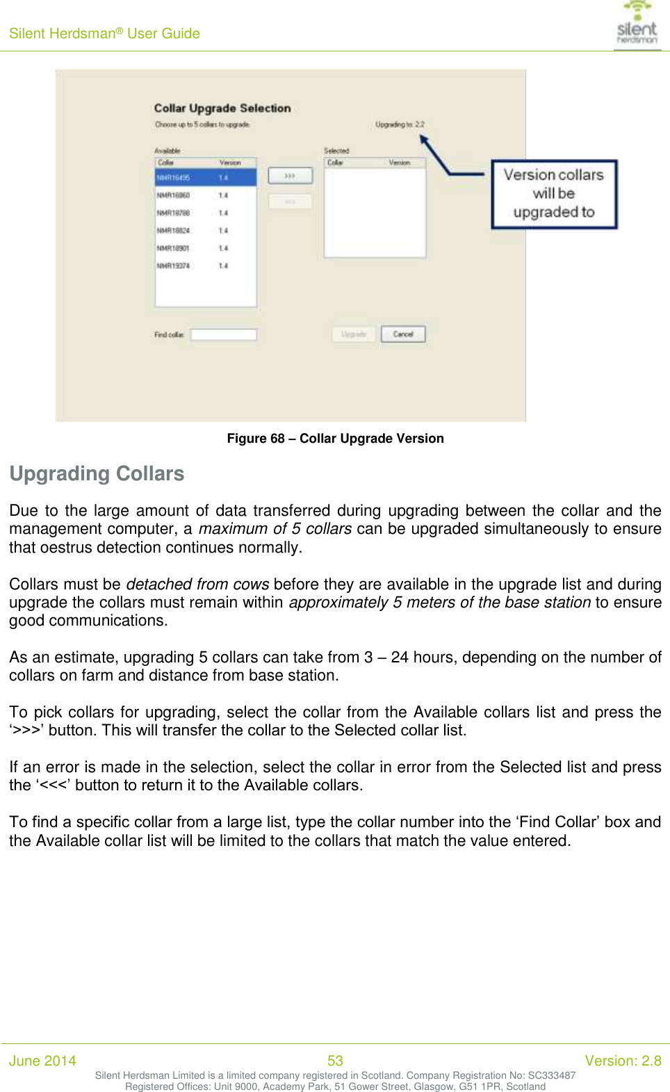 Silent Herdsman&reg; User Guide   June 2014 53 Version: 2.8 Silent Herdsman Limited is a limited company registered in Scotland. Company Registration No: SC333487 Registered Offices: Unit 9000, Academy Park, 51 Gower Street, Glasgow, G51 1PR, Scotland   Figure 68 &ndash; Collar Upgrade Version Upgrading Collars Due to the large amount of  data transferred during upgrading between the collar  and  the management computer, a maximum of 5 collars can be upgraded simultaneously to ensure that oestrus detection continues normally.  Collars must be detached from cows before they are available in the upgrade list and during upgrade the collars must remain within approximately 5 meters of the base station to ensure good communications.  As an estimate, upgrading 5 collars can take from 3 &ndash; 24 hours, depending on the number of collars on farm and distance from base station.  To pick collars for upgrading, select the collar from the Available collars list and press the &lsquo;>>>&rsquo; button. This will transfer the collar to the Selected collar list.  If an error is made in the selection, select the collar in error from the Selected list and press the &lsquo;<<<&rsquo; button to return it to the Available collars.  To find a specific collar from a large list, type the collar number into the &lsquo;Find Collar&rsquo; box and the Available collar list will be limited to the collars that match the value entered.  