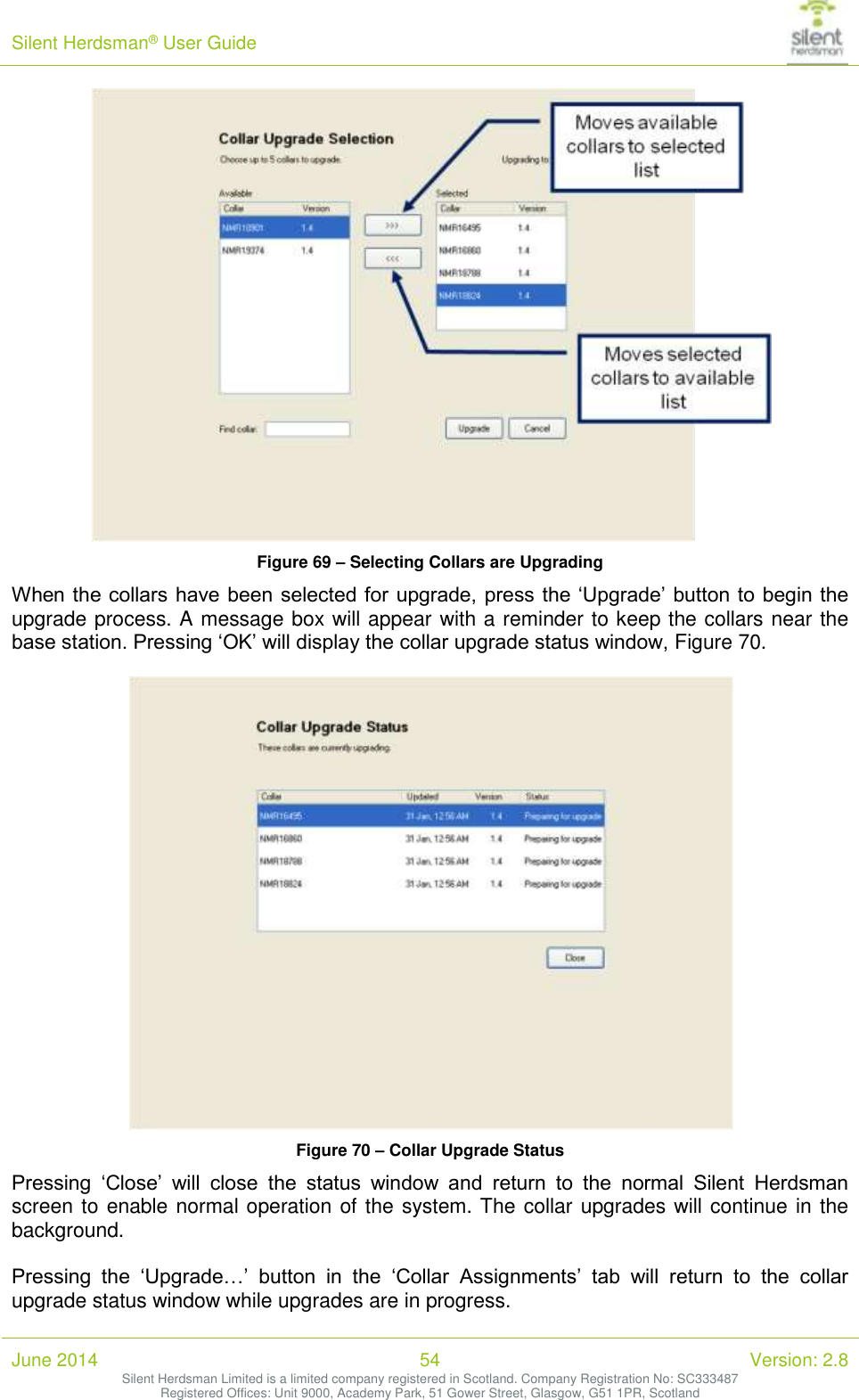 Silent Herdsman&reg; User Guide   June 2014 54 Version: 2.8 Silent Herdsman Limited is a limited company registered in Scotland. Company Registration No: SC333487 Registered Offices: Unit 9000, Academy Park, 51 Gower Street, Glasgow, G51 1PR, Scotland   Figure 69 &ndash; Selecting Collars are Upgrading When the collars have been selected for upgrade, press the &lsquo;Upgrade&rsquo; button to begin the upgrade process. A message box will appear with a reminder to keep the collars near the base station. Pressing &lsquo;OK&rsquo; will display the collar upgrade status window, Figure 70.   Figure 70 &ndash; Collar Upgrade Status Pressing  &lsquo;Close&rsquo;  will  close  the  status  window  and  return  to  the  normal  Silent  Herdsman screen to enable normal operation of the system. The collar upgrades will continue in the background.  Pressing  the  &lsquo;Upgrade&hellip;&rsquo;  button  in  the  &lsquo;Collar  Assignments&rsquo;  tab  will  return  to  the  collar upgrade status window while upgrades are in progress.  