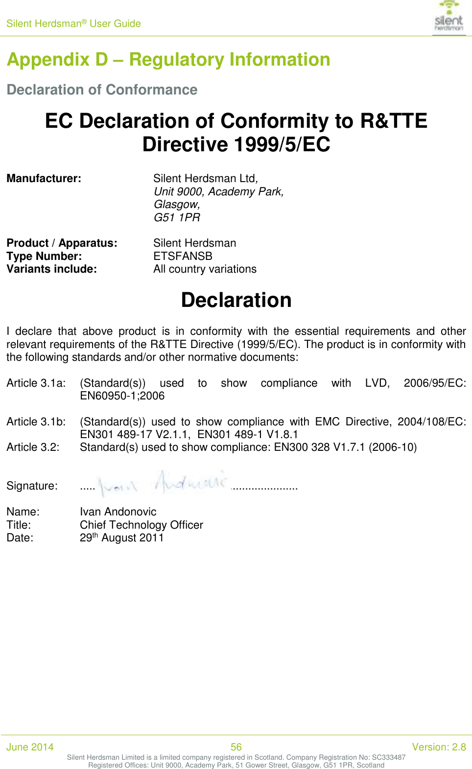 Silent Herdsman&reg; User Guide   June 2014 56 Version: 2.8 Silent Herdsman Limited is a limited company registered in Scotland. Company Registration No: SC333487 Registered Offices: Unit 9000, Academy Park, 51 Gower Street, Glasgow, G51 1PR, Scotland  Appendix D &ndash; Regulatory Information Declaration of Conformance EC Declaration of Conformity to R&amp;TTE Directive 1999/5/EC  Manufacturer:     Silent Herdsman Ltd, Unit 9000, Academy Park,  Glasgow, G51 1PR    Product / Apparatus:  Silent Herdsman Type Number:     ETSFANSB Variants include:     All country variations  Declaration  I  declare  that  above  product  is  in  conformity  with  the  essential  requirements  and  other relevant requirements of the R&amp;TTE Directive (1999/5/EC). The product is in conformity with the following standards and/or other normative documents:  Article 3.1a:   (Standard(s))  used  to  show  compliance  with  LVD,  2006/95/EC:  EN60950-1;2006  Article 3.1b:   (Standard(s))  used  to  show  compliance  with  EMC  Directive,  2004/108/EC: EN301 489-17 V2.1.1,  EN301 489-1 V1.8.1 Article 3.2:   Standard(s) used to show compliance: EN300 328 V1.7.1 (2006-10)   Signature:   ......................................................................  Name:   Ivan Andonovic Title:    Chief Technology Officer Date:     29th August 2011     