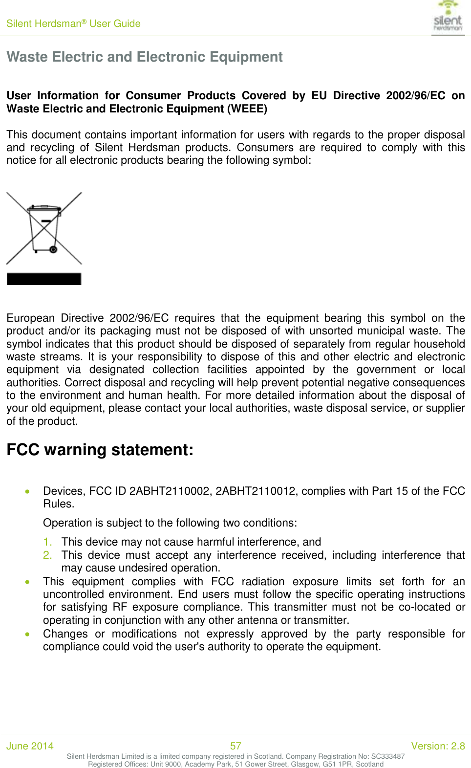 Silent Herdsman&reg; User Guide   June 2014 57 Version: 2.8 Silent Herdsman Limited is a limited company registered in Scotland. Company Registration No: SC333487 Registered Offices: Unit 9000, Academy Park, 51 Gower Street, Glasgow, G51 1PR, Scotland  Waste Electric and Electronic Equipment  User  Information  for  Consumer  Products  Covered  by  EU  Directive  2002/96/EC  on Waste Electric and Electronic Equipment (WEEE)  This document contains important information for users with regards to the proper disposal and  recycling  of  Silent  Herdsman  products.  Consumers  are  required  to  comply  with  this notice for all electronic products bearing the following symbol:      European  Directive  2002/96/EC  requires  that  the  equipment  bearing  this  symbol  on  the product and/or its packaging must not be disposed of with unsorted municipal waste. The symbol indicates that this product should be disposed of separately from regular household waste streams. It is your responsibility to dispose of this and other electric and electronic equipment  via  designated  collection  facilities  appointed  by  the  government  or  local authorities. Correct disposal and recycling will help prevent potential negative consequences to the environment and human health. For more detailed information about the disposal of your old equipment, please contact your local authorities, waste disposal service, or supplier of the product.  FCC warning statement:   Devices, FCC ID 2ABHT2110002, 2ABHT2110012, complies with Part 15 of the FCC Rules. Operation is subject to the following two conditions: 1. This device may not cause harmful interference, and 2. This  device  must  accept  any  interference  received,  including  interference  that may cause undesired operation.  This  equipment  complies  with  FCC  radiation  exposure  limits  set  forth  for  an uncontrolled environment. End users must follow the specific operating instructions for  satisfying  RF  exposure  compliance. This  transmitter must  not  be  co-located  or operating in conjunction with any other antenna or transmitter.  Changes  or  modifications  not  expressly  approved  by  the  party  responsible  for compliance could void the user's authority to operate the equipment. 