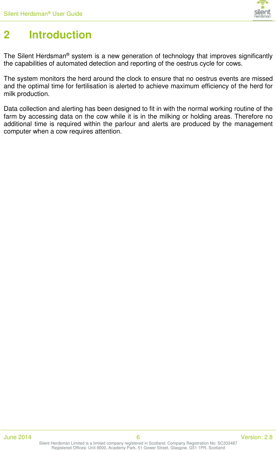 Silent Herdsman&reg; User Guide   June 2014 6 Version: 2.8 Silent Herdsman Limited is a limited company registered in Scotland. Company Registration No: SC333487 Registered Offices: Unit 9000, Academy Park, 51 Gower Street, Glasgow, G51 1PR, Scotland  2 Introduction  The Silent Herdsman&reg; system is a new generation of technology that improves significantly the capabilities of automated detection and reporting of the oestrus cycle for cows.  The system monitors the herd around the clock to ensure that no oestrus events are missed and the optimal time for fertilisation is alerted to achieve maximum efficiency of the herd for milk production.  Data collection and alerting has been designed to fit in with the normal working routine of the farm by accessing data on the cow while it is in the milking or holding areas. Therefore no additional time is required within the  parlour and alerts are produced by the management computer when a cow requires attention.  
