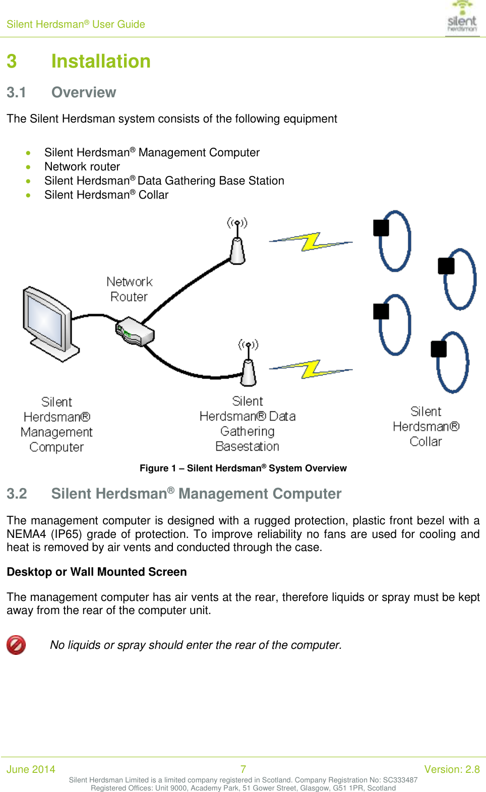 Silent Herdsman&reg; User Guide   June 2014 7 Version: 2.8 Silent Herdsman Limited is a limited company registered in Scotland. Company Registration No: SC333487 Registered Offices: Unit 9000, Academy Park, 51 Gower Street, Glasgow, G51 1PR, Scotland  3 Installation 3.1 Overview The Silent Herdsman system consists of the following equipment   Silent Herdsman&reg; Management Computer  Network router  Silent Herdsman&reg; Data Gathering Base Station  Silent Herdsman&reg; Collar  Figure 1 &ndash; Silent Herdsman&reg; System Overview 3.2 Silent Herdsman&reg; Management Computer The management computer is designed with a rugged protection, plastic front bezel with a NEMA4 (IP65) grade of protection. To improve reliability no fans are used for cooling and heat is removed by air vents and conducted through the case.  Desktop or Wall Mounted Screen The management computer has air vents at the rear, therefore liquids or spray must be kept away from the rear of the computer unit.   No liquids or spray should enter the rear of the computer.   