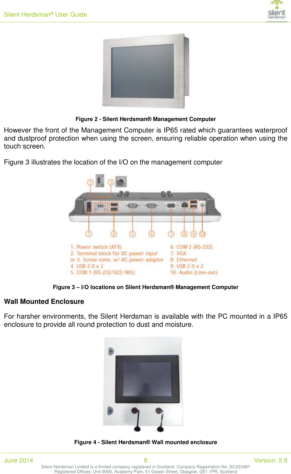 Silent Herdsman&reg; User Guide   June 2014 8 Version: 2.8 Silent Herdsman Limited is a limited company registered in Scotland. Company Registration No: SC333487 Registered Offices: Unit 9000, Academy Park, 51 Gower Street, Glasgow, G51 1PR, Scotland   Figure 2 - Silent Herdsman&reg; Management Computer However the front of the Management Computer is IP65 rated which guarantees waterproof and dustproof protection when using the screen, ensuring reliable operation when using the touch screen.   Figure 3 illustrates the location of the I/O on the management computer   Figure 3 &ndash; I/O locations on Silent Herdsman&reg; Management Computer Wall Mounted Enclosure For harsher environments, the Silent Herdsman is available with the PC mounted in a IP65 enclosure to provide all round protection to dust and moisture.    Figure 4 - Silent Herdsman&reg; Wall mounted enclosure 