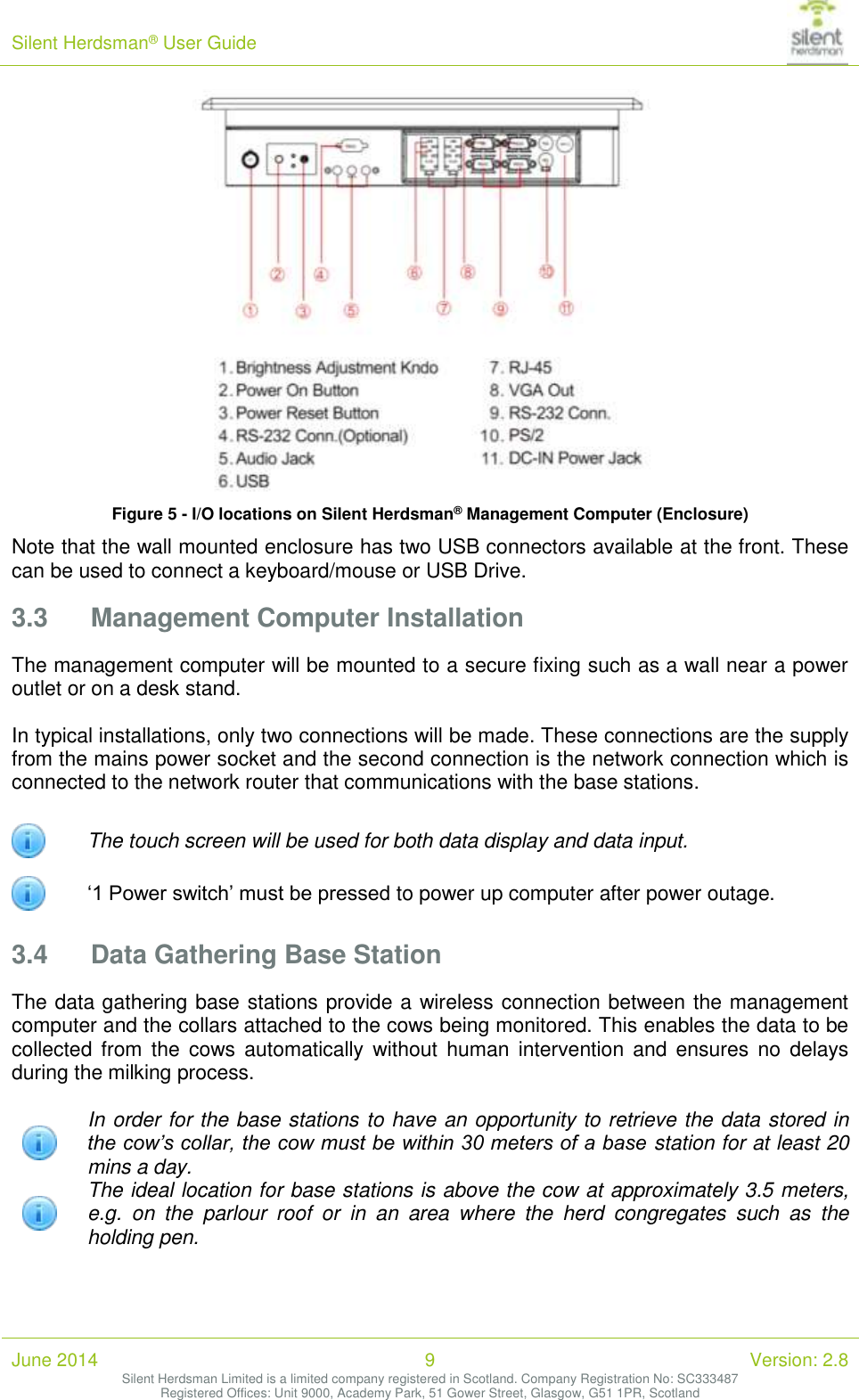 Silent Herdsman&reg; User Guide   June 2014 9 Version: 2.8 Silent Herdsman Limited is a limited company registered in Scotland. Company Registration No: SC333487 Registered Offices: Unit 9000, Academy Park, 51 Gower Street, Glasgow, G51 1PR, Scotland   Figure 5 - I/O locations on Silent Herdsman&reg; Management Computer (Enclosure) Note that the wall mounted enclosure has two USB connectors available at the front. These can be used to connect a keyboard/mouse or USB Drive. 3.3 Management Computer Installation The management computer will be mounted to a secure fixing such as a wall near a power outlet or on a desk stand.   In typical installations, only two connections will be made. These connections are the supply from the mains power socket and the second connection is the network connection which is connected to the network router that communications with the base stations.  The touch screen will be used for both data display and data input.  &lsquo;1 Power switch&rsquo; must be pressed to power up computer after power outage. 3.4 Data Gathering Base Station The data gathering base stations provide a wireless connection between the management computer and the collars attached to the cows being monitored. This enables the data to be collected from  the  cows  automatically  without  human  intervention  and ensures  no  delays during the milking process.   In order for the base stations to have an opportunity to retrieve the data stored in the cow&rsquo;s collar, the cow must be within 30 meters of a base station for at least 20 mins a day.  The ideal location for base stations is above the cow at approximately 3.5 meters, e.g.  on  the  parlour  roof  or  in  an  area  where  the  herd  congregates  such  as  the holding pen.  