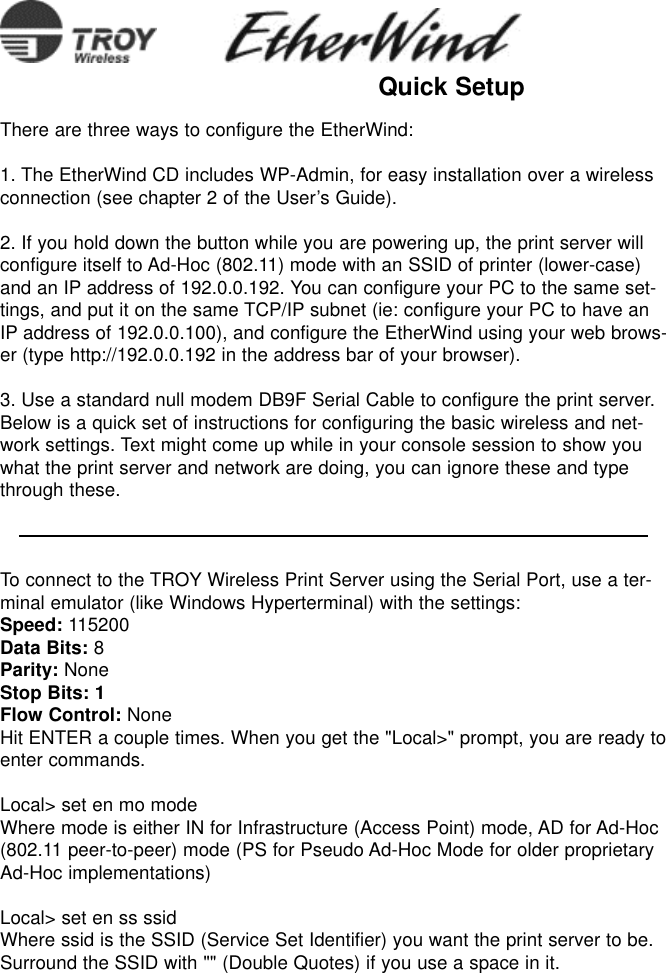 There are three ways to configure the EtherWind:1. The EtherWind CD includes WP-Admin, for easy installation over a wirelessconnection (see chapter 2 of the User’s Guide).2. If you hold down the button while you are powering up, the print server willconfigure itself to Ad-Hoc (802.11) mode with an SSID of printer (lower-case)and an IP address of 192.0.0.192. You can configure your PC to the same set-tings, and put it on the same TCP/IP subnet (ie: configure your PC to have anIP address of 192.0.0.100), and configure the EtherWind using your web brows-er (type http://192.0.0.192 in the address bar of your browser).3. Use a standard null modem DB9F Serial Cable to configure the print server.Below is a quick set of instructions for configuring the basic wireless and net-work settings. Text might come up while in your console session to show youwhat the print server and network are doing, you can ignore these and typethrough these.To connect to the TROY Wireless Print Server using the Serial Port, use a ter-minal emulator (like Windows Hyperterminal) with the settings:Speed: 115200Data Bits: 8Parity: NoneStop Bits: 1Flow Control: NoneHit ENTER a couple times. When you get the &quot;Local&gt;&quot; prompt, you are ready toenter commands.Local&gt; set en mo modeWhere mode is either IN for Infrastructure (Access Point) mode, AD for Ad-Hoc(802.11 peer-to-peer) mode (PS for Pseudo Ad-Hoc Mode for older proprietaryAd-Hoc implementations)Local&gt; set en ss ssidWhere ssid is the SSID (Service Set Identifier) you want the print server to be.Surround the SSID with &quot;&quot; (Double Quotes) if you use a space in it.Quick Setup