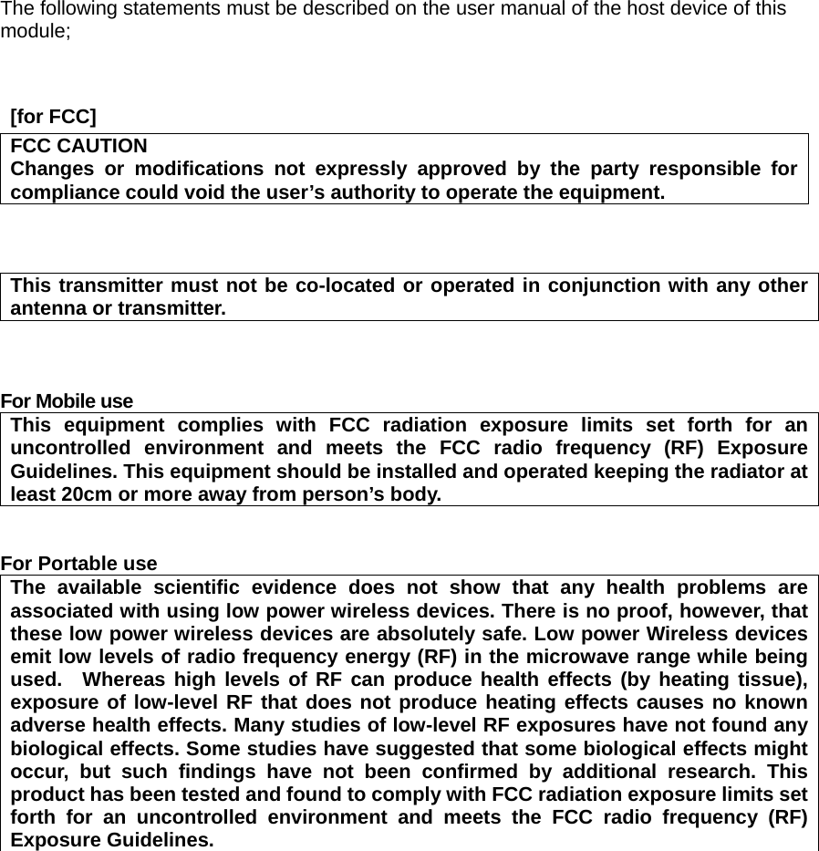 The following statements must be described on the user manual of the host device of this module;    [for FCC]     FCC CAUTION Changes or modifications not expressly approved by the party responsible for compliance could void the user’s authority to operate the equipment.    This transmitter must not be co-located or operated in conjunction with any other antenna or transmitter.    For Mobile use   This equipment complies with FCC radiation exposure limits set forth for an uncontrolled environment and meets the FCC radio frequency (RF) Exposure Guidelines. This equipment should be installed and operated keeping the radiator at least 20cm or more away from person’s body.   For Portable use The available scientific evidence does not show that any health problems are associated with using low power wireless devices. There is no proof, however, that these low power wireless devices are absolutely safe. Low power Wireless devices emit low levels of radio frequency energy (RF) in the microwave range while being used.  Whereas high levels of RF can produce health effects (by heating tissue), exposure of low-level RF that does not produce heating effects causes no known adverse health effects. Many studies of low-level RF exposures have not found any biological effects. Some studies have suggested that some biological effects might occur, but such findings have not been confirmed by additional research. This product has been tested and found to comply with FCC radiation exposure limits set forth for an uncontrolled environment and meets the FCC radio frequency (RF) Exposure Guidelines.    