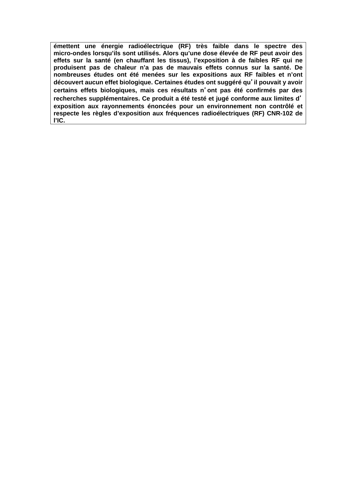 émettent une énergie radioélectrique (RF) très faible dans le spectre des micro-ondes lorsqu’ils sont utilisés. Alors qu’une dose élevée de RF peut avoir des effets sur la santé (en chauffant les tissus), l’exposition à de faibles RF qui ne produisent pas de chaleur n’a pas de mauvais effets connus sur la santé. De nombreuses études ont été menées sur les expositions aux RF faibles et n’ont découvert aucun effet biologique. Certaines études ont suggéré qu’il pouvait y avoir certains effets biologiques, mais ces résultats n’ont pas été confirmés par des recherches supplémentaires. Ce produit a été testé et jugé conforme aux limites d’exposition aux rayonnements énoncées pour un environnement non contrôlé et respecte les règles d’exposition aux fréquences radioélectriques (RF) CNR-102 de l’IC.   