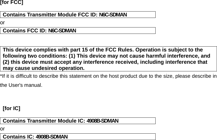    [for FCC]   Contains Transmitter Module FCC ID: N6C-SDMAN or Contains FCC ID: N6C-SDMAN   This device complies with part 15 of the FCC Rules. Operation is subject to the following two conditions: (1) This device may not cause harmful interference, and (2) this device must accept any interference received, including interference that may cause undesired operation. *If it is difficult to describe this statement on the host product due to the size, please describe in the User&apos;s manual.    [for IC]    Contains Transmitter Module IC: 4908B-SDMAN or Contains IC: 4908B-SDMAN    