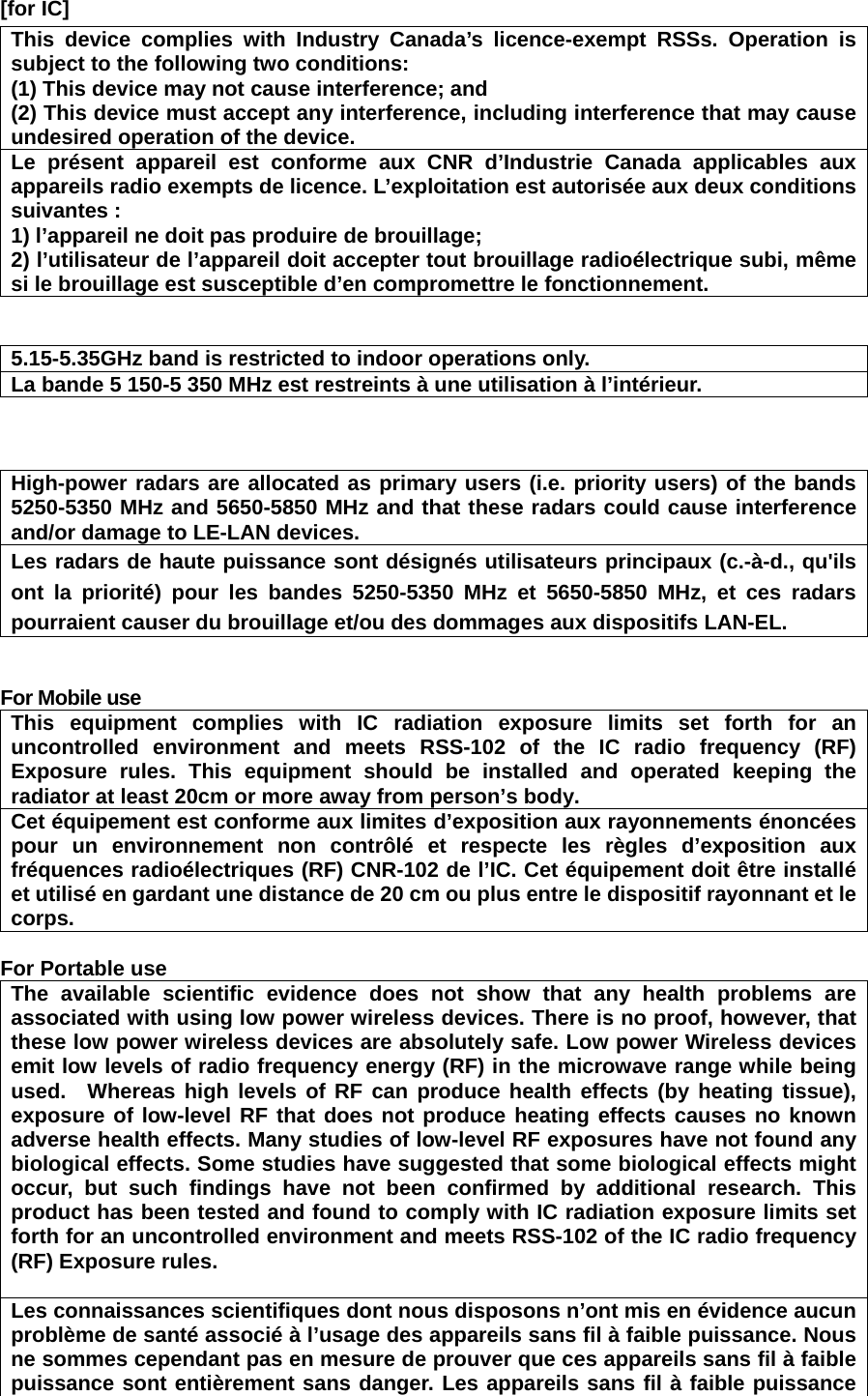   [for IC]     This device complies with Industry Canada’s licence-exempt RSSs. Operation is subject to the following two conditions: (1) This device may not cause interference; and   (2) This device must accept any interference, including interference that may cause undesired operation of the device. Le présent appareil est conforme aux CNR d’Industrie Canada applicables aux appareils radio exempts de licence. L’exploitation est autorisée aux deux conditions suivantes : 1) l’appareil ne doit pas produire de brouillage; 2) l’utilisateur de l’appareil doit accepter tout brouillage radioélectrique subi, même si le brouillage est susceptible d’en compromettre le fonctionnement.   5.15-5.35GHz band is restricted to indoor operations only. La bande 5 150-5 350 MHz est restreints à une utilisation à l’intérieur.    High-power radars are allocated as primary users (i.e. priority users) of the bands 5250-5350 MHz and 5650-5850 MHz and that these radars could cause interference and/or damage to LE-LAN devices. Les radars de haute puissance sont désignés utilisateurs principaux (c.-à-d., qu&apos;ils ont la priorité) pour les bandes 5250-5350 MHz et 5650-5850 MHz, et ces radars pourraient causer du brouillage et/ou des dommages aux dispositifs LAN-EL.   For Mobile use This equipment complies with IC radiation exposure limits set forth for an uncontrolled environment and meets RSS-102 of the IC radio frequency (RF) Exposure rules. This equipment should be installed and operated keeping the radiator at least 20cm or more away from person’s body.     Cet équipement est conforme aux limites d’exposition aux rayonnements énoncées pour un environnement non contrôlé et respecte les règles d’exposition aux fréquences radioélectriques (RF) CNR-102 de l’IC. Cet équipement doit être installé et utilisé en gardant une distance de 20 cm ou plus entre le dispositif rayonnant et le corps.  For Portable use The available scientific evidence does not show that any health problems are associated with using low power wireless devices. There is no proof, however, that these low power wireless devices are absolutely safe. Low power Wireless devices emit low levels of radio frequency energy (RF) in the microwave range while being used.  Whereas high levels of RF can produce health effects (by heating tissue), exposure of low-level RF that does not produce heating effects causes no known adverse health effects. Many studies of low-level RF exposures have not found any biological effects. Some studies have suggested that some biological effects might occur, but such findings have not been confirmed by additional research. This product has been tested and found to comply with IC radiation exposure limits set forth for an uncontrolled environment and meets RSS-102 of the IC radio frequency (RF) Exposure rules.  Les connaissances scientifiques dont nous disposons n’ont mis en évidence aucun problème de santé associé à l’usage des appareils sans fil à faible puissance. Nous ne sommes cependant pas en mesure de prouver que ces appareils sans fil à faible puissance sont entièrement sans danger. Les appareils sans fil à faible puissance 