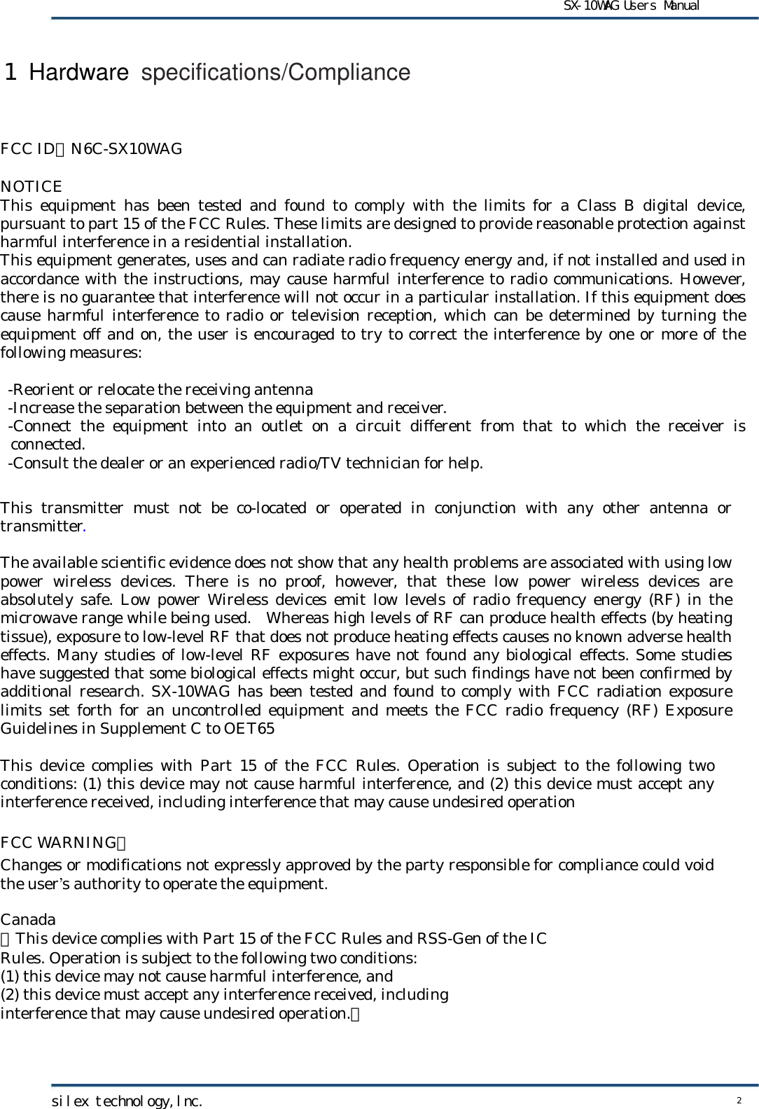      FCC ID：N6C-SX10WAG  NOTICE This  equipment  has  been  tested  and  found  to  comply  with  the  limits  for  a  Class  B  digital  device, pursuant to part 15 of the FCC Rules. These limits are designed to provide reasonable protection against harmful interference in a residential installation. This equipment generates, uses and can radiate radio frequency energy and, if not installed and used in accordance with the instructions, may cause harmful interference to radio communications. However, there is no guarantee that interference will not occur in a particular installation. If this equipment does cause harmful  interference to radio or television reception,  which can be  determined by turning the equipment off and on, the user is encouraged to try to correct the interference by one or more of the following measures:     -Reorient or relocate the receiving antenna  -Increase the separation between the equipment and receiver.   -Connect  the  equipment  into  an  outlet  on  a  circuit  different  from  that  to  which  the  receiver  is connected.  -Consult the dealer or an experienced radio/TV technician for help.    This transmitter  must  not  be  co-located  or  operated  in  conjunction  with  any  other  antenna  or transmitter.  The available scientific evidence does not show that any health problems are associated with using low power  wireless  devices.  There  is  no  proof,  however,  that  these  low  power  wireless  devices  are absolutely safe.  Low power Wireless devices emit low levels of  radio frequency energy (RF) in the microwave range while being used.  Whereas high levels of RF can produce health effects (by heating tissue), exposure to low-level RF that does not produce heating effects causes no known adverse health effects. Many studies of low-level RF exposures have not found any biological effects. Some studies have suggested that some biological effects might occur, but such findings have not been confirmed by additional research. SX-10WAG has been tested and found to comply with FCC radiation exposure limits set forth for an uncontrolled equipment  and meets the FCC radio frequency (RF)  Exposure Guidelines in Supplement C to OET65  This device  complies  with  Part  15 of the FCC Rules. Operation is subject to the following two conditions: (1) this device may not cause harmful interference, and (2) this device must accept any interference received, including interference that may cause undesired operation  FCC WARNING： Changes or modifications not expressly approved by the party responsible for compliance could void the user’s authority to operate the equipment.  Canada 『This device complies with Part 15 of the FCC Rules and RSS-Gen of the IC  Rules. Operation is subject to the following two conditions: (1) this device may not cause harmful interference, and (2) this device must accept any interference received, including   interference that may cause undesired operation.』    1 Hardware specifications/Compliance SX-10WAG Users Manual silex technology,lnc. 2  
