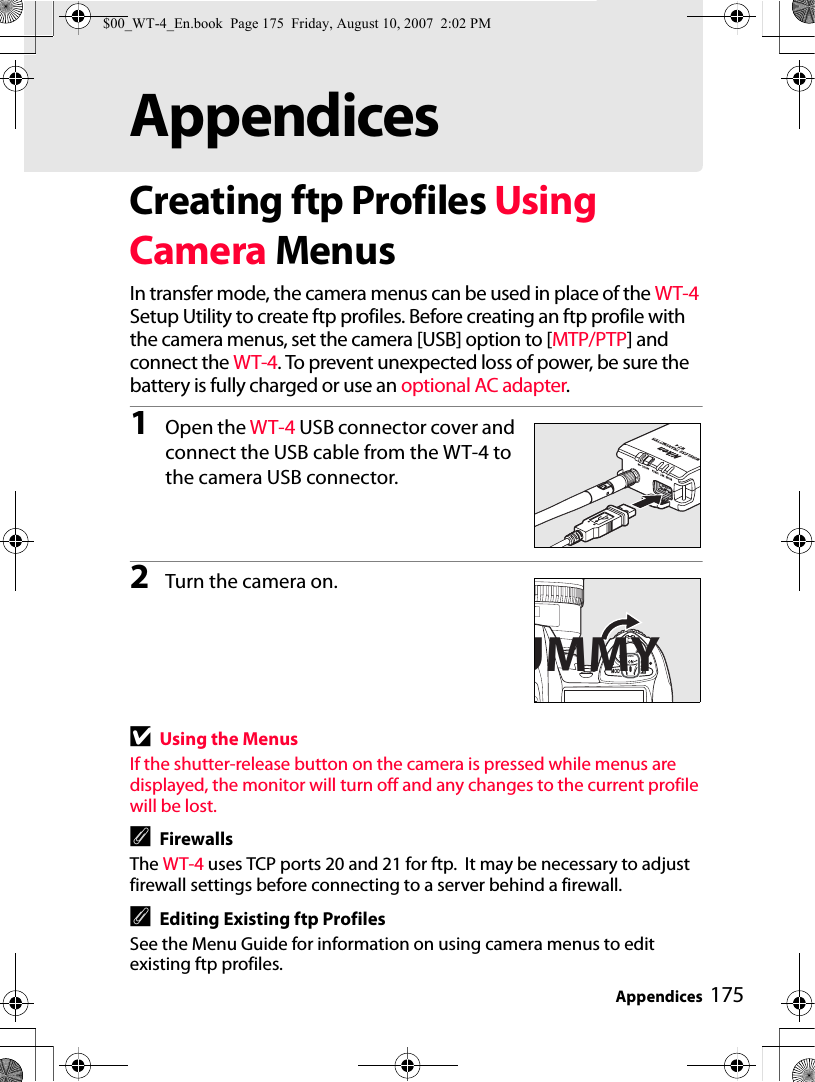 Appendices 175AppendicesCreating ftp Profiles Using Camera MenusIn transfer mode, the camera menus can be used in place of the WT-4 Setup Utility to create ftp profiles. Before creating an ftp profile with the camera menus, set the camera [USB] option to [MTP/PTP] and connect the WT-4. To prevent unexpected loss of power, be sure the battery is fully charged or use an optional AC adapter.1Open the WT-4 USB connector cover and connect the USB cable from the WT-4 to the camera USB connector.2Turn the camera on.DUsing the MenusIf the shutter-release button on the camera is pressed while menus are displayed, the monitor will turn off and any changes to the current profile will be lost.AFirewallsThe WT-4 uses TCP ports 20 and 21 for ftp.  It may be necessary to adjust firewall settings before connecting to a server behind a firewall.AEditing Existing ftp ProfilesSee the Menu Guide for information on using camera menus to edit existing ftp profiles.UMMY$00_WT-4_En.book  Page 175  Friday, August 10, 2007  2:02 PM