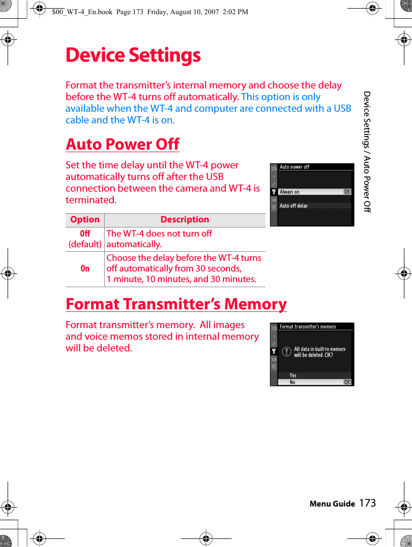 173Device Settings / Auto Power OffMenu GuideDevice SettingsFormat the transmitter’s internal memory and choose the delay before the WT-4 turns off automatically. This option is only available when the WT-4 and computer are connected with a USB cable and the WT-4 is on.Auto Power OffSet the time delay until the WT-4 power automatically turns off after the USB connection between the camera and WT-4 is terminated.Format Transmitter’s MemoryFormat transmitter’s memory.  All images and voice memos stored in internal memory will be deleted.Option  DescriptionOff(default)The WT-4 does not turn off automatically.OnChoose the delay before the WT-4 turns off automatically from 30 seconds, 1 minute, 10 minutes, and 30 minutes. $00_WT-4_En.book  Page 173  Friday, August 10, 2007  2:02 PM