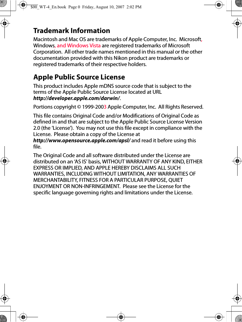 Trademark InformationMacintosh and Mac OS are trademarks of Apple Computer, Inc.  Microsoft, Windows, and Windows Vista are registered trademarks of Microsoft Corporation.  All other trade names mentioned in this manual or the other documentation provided with this Nikon product are trademarks or registered trademarks of their respective holders.Apple Public Source LicenseThis product includes Apple mDNS source code that is subject to the terms of the Apple Public Source License located at URL http://developer.apple.com/darwin/.Portions copyright © 1999-2003 Apple Computer, Inc.  All Rights Reserved.This file contains Original Code and/or Modifications of Original Code as defined in and that are subject to the Apple Public Source License Version 2.0 (the ‘License’).  You may not use this file except in compliance with the License.  Please obtain a copy of the License at http://www.opensource.apple.com/apsl/ and read it before using this file.The Original Code and all software distributed under the License are distributed on an ‘AS IS’ basis, WITHOUT WARRANTY OF ANY KIND, EITHER EXPRESS OR IMPLIED, AND APPLE HEREBY DISCLAIMS ALL SUCH WARRANTIES, INCLUDING WITHOUT LIMITATION, ANY WARRANTIES OF MERCHANTABILITY, FITNESS FOR A PARTICULAR PURPOSE, QUIET ENJOYMENT OR NON-INFRINGEMENT.  Please see the License for the specific language governing rights and limitations under the License.$00_WT-4_En.book  Page 0  Friday, August 10, 2007  2:02 PM