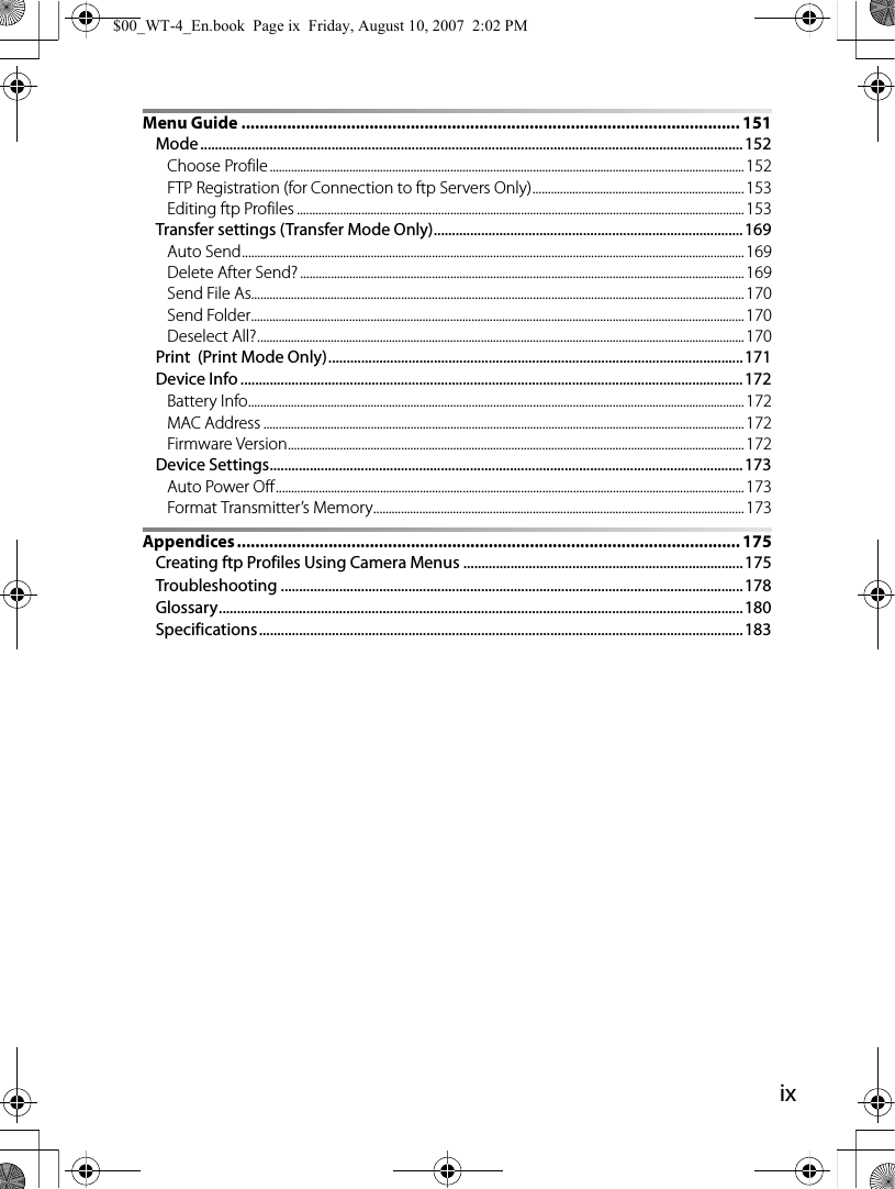 ixMenu Guide ............................................................................................................. 151Mode.....................................................................................................................................................152Choose Profile........................................................................................................................................................... 152FTP Registration (for Connection to ftp Servers Only)..................................................................... 153Editing ftp Profiles .................................................................................................................................................. 153Transfer settings (Transfer Mode Only).....................................................................................169Auto Send.................................................................................................................................................................... 169Delete After Send? ................................................................................................................................................. 169Send File As................................................................................................................................................................. 170Send Folder................................................................................................................................................................. 170Deselect All?............................................................................................................................................................... 170Print  (Print Mode Only)..................................................................................................................171Device Info .......................................................................................................................................... 172Battery Info.................................................................................................................................................................. 172MAC Address ............................................................................................................................................................. 172Firmware Version.....................................................................................................................................................172Device Settings..................................................................................................................................173Auto Power Off.........................................................................................................................................................173Format Transmitter’s Memory......................................................................................................................... 173Appendices .............................................................................................................. 175Creating ftp Profiles Using Camera Menus .............................................................................175Troubleshooting ...............................................................................................................................178Glossary................................................................................................................................................180Specifications.....................................................................................................................................183$00_WT-4_En.book  Page ix  Friday, August 10, 2007  2:02 PM