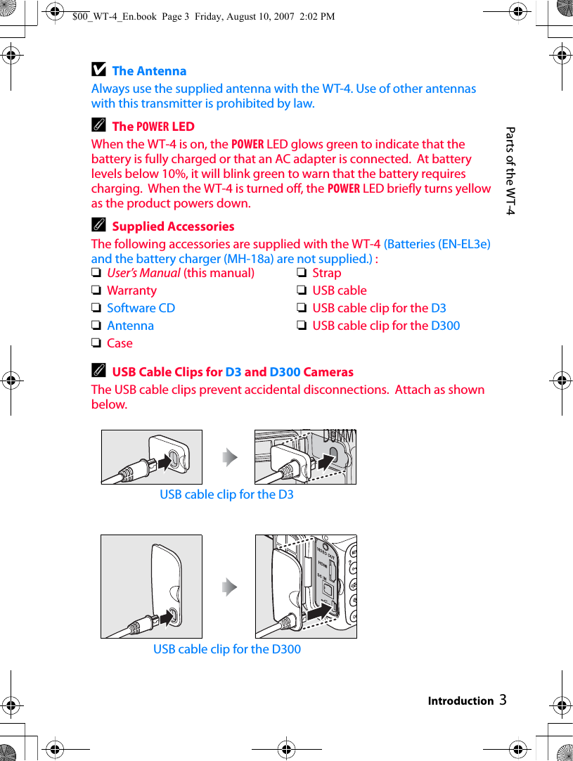 3Parts of the WT-4IntroductionDThe AntennaAlways use the supplied antenna with the WT-4. Use of other antennas with this transmitter is prohibited by law.AThe POWER LEDWhen the WT-4 is on, the POWER LED glows green to indicate that the battery is fully charged or that an AC adapter is connected.  At battery levels below 10%, it will blink green to warn that the battery requires charging.  When the WT-4 is turned off, the POWER LED briefly turns yellow as the product powers down.ASupplied AccessoriesThe following accessories are supplied with the WT-4 (Batteries (EN-EL3e) and the battery charger (MH-18a) are not supplied.) :AUSB Cable Clips for D3 and D300 CamerasThe USB cable clips prevent accidental disconnections.  Attach as shown below.USB cable clip for the D3USB cable clip for the D300❏User’s Manual (this manual)❏Warranty❏Software CD❏Antenna❏Case❏Strap❏USB cable❏USB cable clip for the D3❏USB cable clip for the D300$00_WT-4_En.book  Page 3  Friday, August 10, 2007  2:02 PM