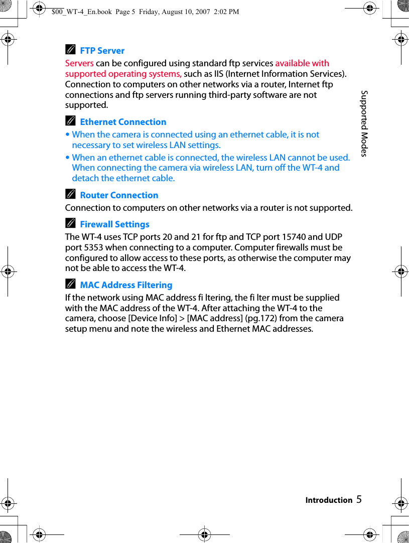 5Supported ModesIntroductionAFTP ServerServers can be configured using standard ftp services available with supported operating systems, such as IIS (Internet Information Services). Connection to computers on other networks via a router, Internet ftp connections and ftp servers running third-party software are not supported.AEthernet Connection•When the camera is connected using an ethernet cable, it is not necessary to set wireless LAN settings.•When an ethernet cable is connected, the wireless LAN cannot be used. When connecting the camera via wireless LAN, turn off the WT-4 and detach the ethernet cable.ARouter ConnectionConnection to computers on other networks via a router is not supported.AFirewall SettingsThe WT-4 uses TCP ports 20 and 21 for ftp and TCP port 15740 and UDP port 5353 when connecting to a computer. Computer firewalls must be configured to allow access to these ports, as otherwise the computer may not be able to access the WT-4.AMAC Address FilteringIf the network using MAC address fi ltering, the fi lter must be supplied with the MAC address of the WT-4. After attaching the WT-4 to the camera, choose [Device Info] &gt; [MAC address] (pg.172) from the camera setup menu and note the wireless and Ethernet MAC addresses.$00_WT-4_En.book  Page 5  Friday, August 10, 2007  2:02 PM