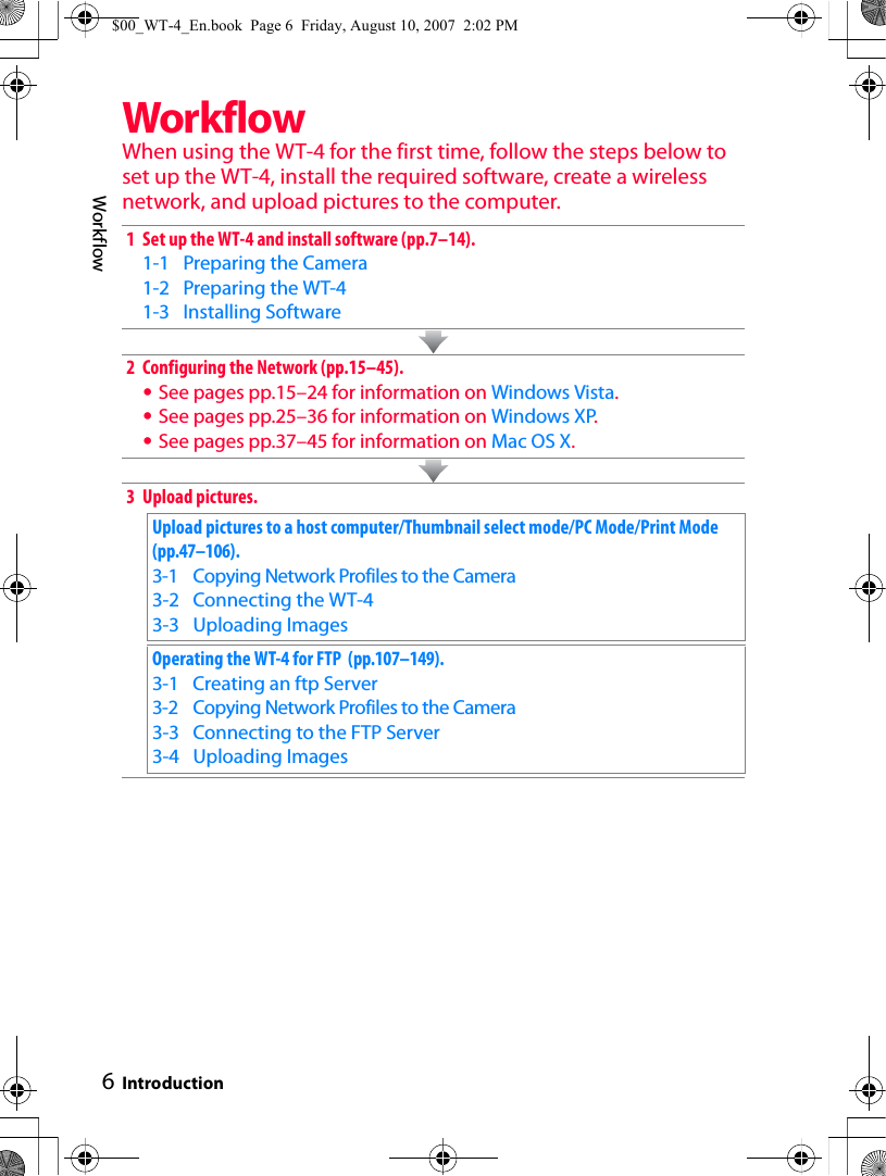 6WorkflowIntroductionWorkflowWhen using the WT-4 for the first time, follow the steps below to set up the WT-4, install the required software, create a wireless network, and upload pictures to the computer.1 Set up the WT-4 and install software (pp.7–14).1-1 Preparing the Camera1-2 Preparing the WT-41-3 Installing Software2 Configuring the Network (pp.15–45).•See pages pp.15–24 for information on Windows Vista.•See pages pp.25–36 for information on Windows XP.•See pages pp.37–45 for information on Mac OS X.3 Upload pictures.Upload pictures to a host computer/Thumbnail select mode/PC Mode/Print Mode  (pp.47–106).3-1 Copying Network Profiles to the Camera3-2 Connecting the WT-43-3 Uploading ImagesOperating the WT-4 for FTP  (pp.107–149).3-1 Creating an ftp Server3-2 Copying Network Profiles to the Camera3-3 Connecting to the FTP Server3-4 Uploading Images$00_WT-4_En.book  Page 6  Friday, August 10, 2007  2:02 PM