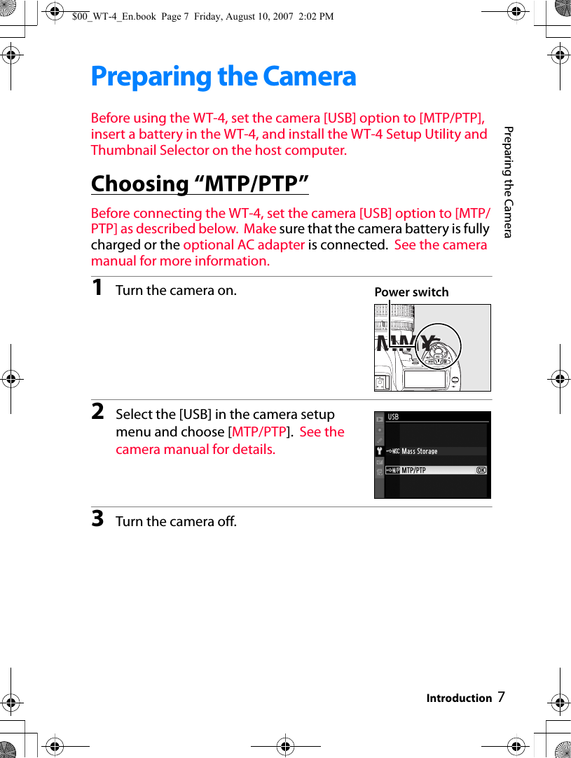 7Preparing the CameraIntroductionPreparing the CameraBefore using the WT-4, set the camera [USB] option to [MTP/PTP], insert a battery in the WT-4, and install the WT-4 Setup Utility and Thumbnail Selector on the host computer.Choosing “MTP/PTP”Before connecting the WT-4, set the camera [USB] option to [MTP/PTP] as described below.  Make sure that the camera battery is fully charged or the optional AC adapter is connected.  See the camera manual for more information.1Turn the camera on.2Select the [USB] in the camera setup menu and choose [MTP/PTP]. See the camera manual for details.3Turn the camera off.MMYPower switch$00_WT-4_En.book  Page 7  Friday, August 10, 2007  2:02 PM