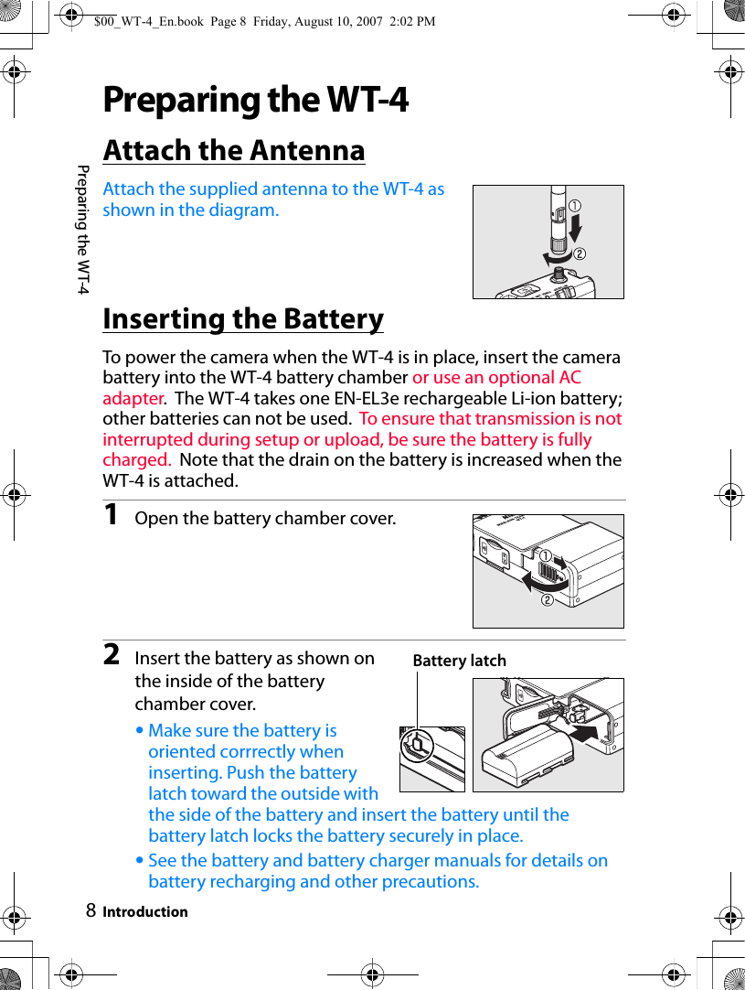 8Preparing the WT-4IntroductionPreparing the WT-4Attach the AntennaAttach the supplied antenna to the WT-4 as shown in the diagram.Inserting the BatteryTo power the camera when the WT-4 is in place, insert the camera battery into the WT-4 battery chamber or use an optional AC adapter.  The WT-4 takes one EN-EL3e rechargeable Li-ion battery; other batteries can not be used.  To ensure that transmission is not interrupted during setup or upload, be sure the battery is fully charged.  Note that the drain on the battery is increased when the WT-4 is attached.1Open the battery chamber cover.2Insert the battery as shown on the inside of the battery chamber cover.•Make sure the battery is oriented corrrectly when inserting. Push the battery latch toward the outside with the side of the battery and insert the battery until the battery latch locks the battery securely in place.•See the battery and battery charger manuals for details on battery recharging and other precautions.Battery latch$00_WT-4_En.book  Page 8  Friday, August 10, 2007  2:02 PM