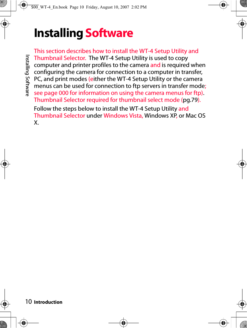 10Installing SoftwareIntroductionInstalling SoftwareThis section describes how to install the WT-4 Setup Utility and Thumbnail Selector.  The WT-4 Setup Utility is used to copy computer and printer profiles to the camera and is required when configuring the camera for connection to a computer in transfer, PC, and print modes (either the WT-4 Setup Utility or the camera menus can be used for connection to ftp servers in transfer mode; see page 000 for information on using the camera menus for ftp). Thumbnail Selector required for thumbnail select mode (pg.79).Follow the steps below to install the WT-4 Setup Utility and Thumbnail Selector under Windows Vista, Windows XP, or Mac OS X.$00_WT-4_En.book  Page 10  Friday, August 10, 2007  2:02 PM