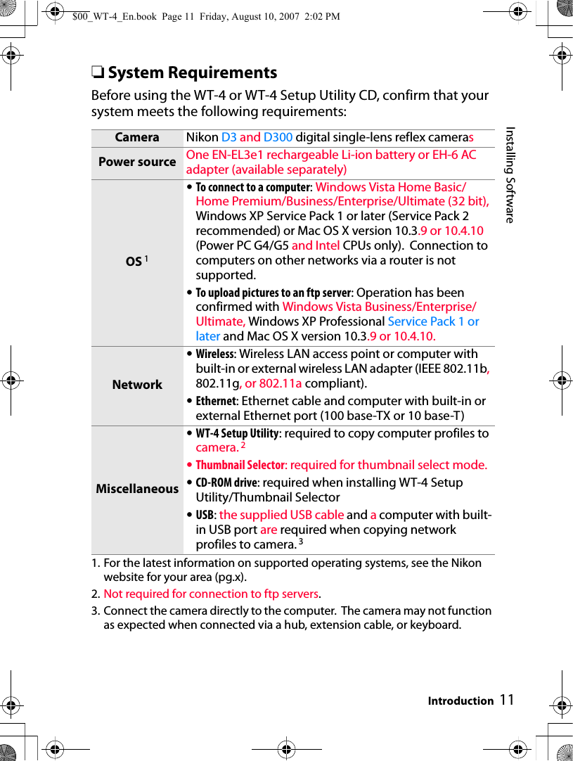 11Installing SoftwareIntroduction❏System RequirementsBefore using the WT-4 or WT-4 Setup Utility CD, confirm that your system meets the following requirements:1. For the latest information on supported operating systems, see the Nikon website for your area (pg.x).2. Not required for connection to ftp servers.3. Connect the camera directly to the computer.  The camera may not function as expected when connected via a hub, extension cable, or keyboard.Camera Nikon D3 and D300 digital single-lens reflex camerasPower source One EN-EL3e1 rechargeable Li-ion battery or EH-6 AC adapter (available separately)OS 1•To connect to a computer: Windows Vista Home Basic/Home Premium/Business/Enterprise/Ultimate (32 bit), Windows XP Service Pack 1 or later (Service Pack 2 recommended) or Mac OS X version 10.3.9 or 10.4.10 (Power PC G4/G5 and Intel CPUs only).  Connection to computers on other networks via a router is not supported.•To upload pictures to an ftp server: Operation has been confirmed with Windows Vista Business/Enterprise/Ultimate, Windows XP Professional Service Pack 1 or later and Mac OS X version 10.3.9 or 10.4.10.Network•Wireless: Wireless LAN access point or computer with built-in or external wireless LAN adapter (IEEE 802.11b, 802.11g, or 802.11a compliant).•Ethernet: Ethernet cable and computer with built-in or external Ethernet port (100 base-TX or 10 base-T)Miscellaneous•WT-4 Setup Utility: required to copy computer profiles to camera. 2•Thumbnail Selector: required for thumbnail select mode.•CD-ROM drive: required when installing WT-4 Setup Utility/Thumbnail Selector•USB: the supplied USB cable and a computer with built-in USB port are required when copying network profiles to camera. 3$00_WT-4_En.book  Page 11  Friday, August 10, 2007  2:02 PM