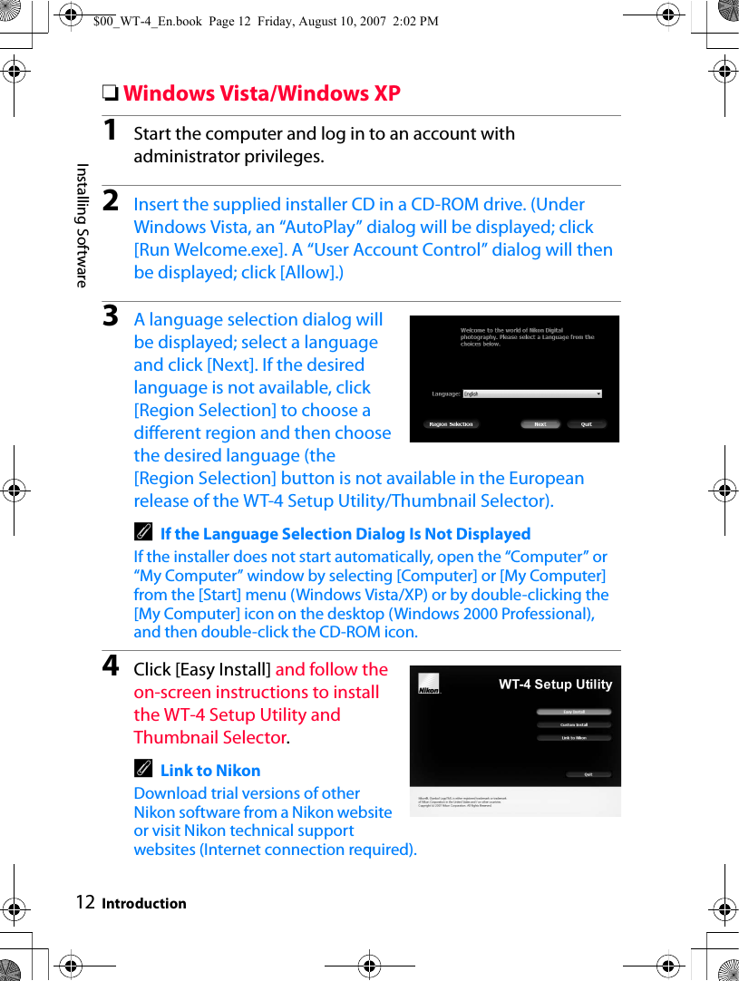 12Installing SoftwareIntroduction❏Windows Vista/Windows XP1Start the computer and log in to an account with administrator privileges.2Insert the supplied installer CD in a CD-ROM drive. (Under Windows Vista, an “AutoPlay” dialog will be displayed; click [Run Welcome.exe]. A “User Account Control” dialog will then be displayed; click [Allow].)3A language selection dialog will be displayed; select a language and click [Next]. If the desired language is not available, click [Region Selection] to choose a different region and then choose the desired language (the [Region Selection] button is not available in the European release of the WT-4 Setup Utility/Thumbnail Selector).AIf the Language Selection Dialog Is Not DisplayedIf the installer does not start automatically, open the “Computer” or “My Computer” window by selecting [Computer] or [My Computer] from the [Start] menu (Windows Vista/XP) or by double-clicking the [My Computer] icon on the desktop (Windows 2000 Professional), and then double-click the CD-ROM icon.4Click [Easy Install] and follow the on-screen instructions to install the WT-4 Setup Utility and Thumbnail Selector.ALink to NikonDownload trial versions of other Nikon software from a Nikon website or visit Nikon technical support websites (Internet connection required).$00_WT-4_En.book  Page 12  Friday, August 10, 2007  2:02 PM