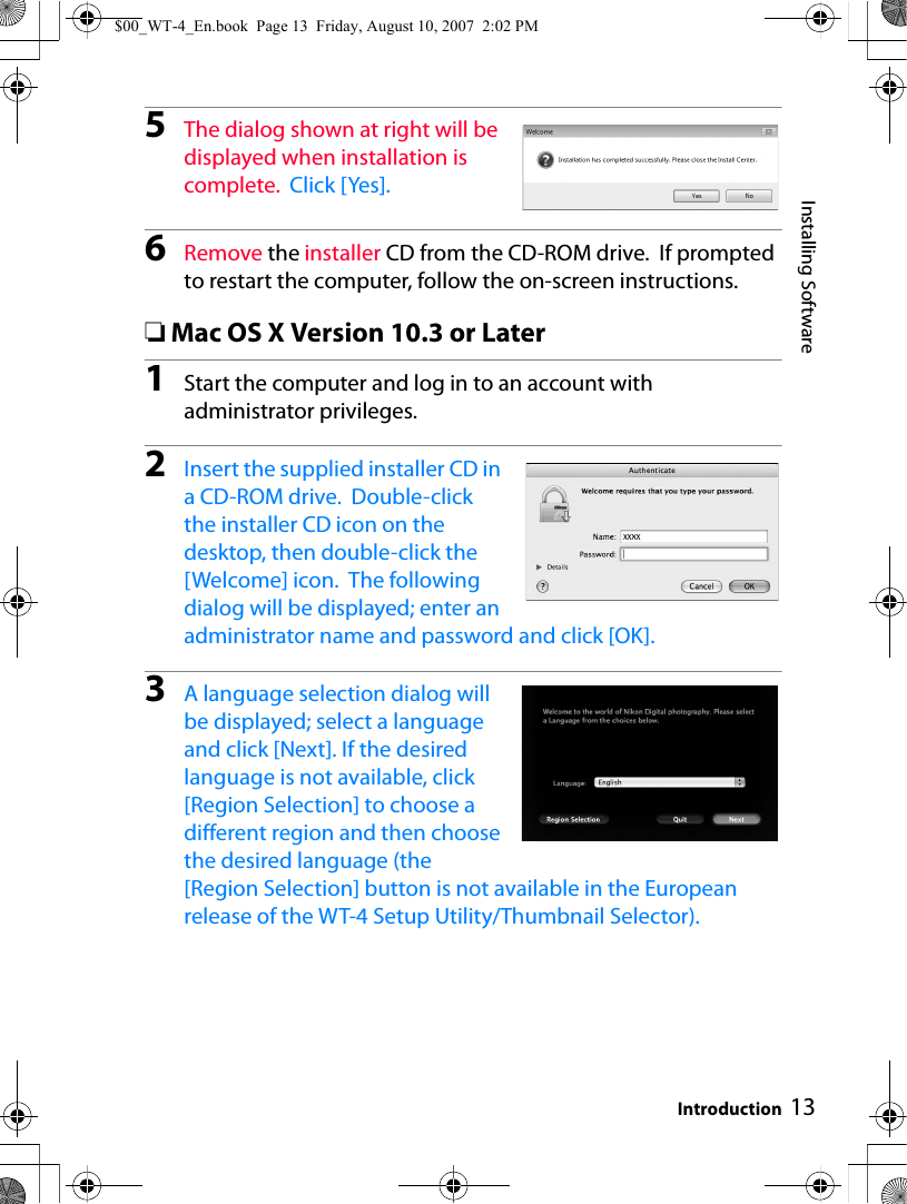 13Installing SoftwareIntroduction5The dialog shown at right will be displayed when installation is complete.  Click [Yes].6Remove the installer CD from the CD-ROM drive.  If prompted to restart the computer, follow the on-screen instructions.❏Mac OS X Version 10.3 or Later1Start the computer and log in to an account with administrator privileges.2Insert the supplied installer CD in a CD-ROM drive.  Double-click the installer CD icon on the desktop, then double-click the [Welcome] icon.  The following dialog will be displayed; enter an administrator name and password and click [OK].3A language selection dialog will be displayed; select a language and click [Next]. If the desired language is not available, click [Region Selection] to choose a different region and then choose the desired language (the [Region Selection] button is not available in the European release of the WT-4 Setup Utility/Thumbnail Selector).$00_WT-4_En.book  Page 13  Friday, August 10, 2007  2:02 PM