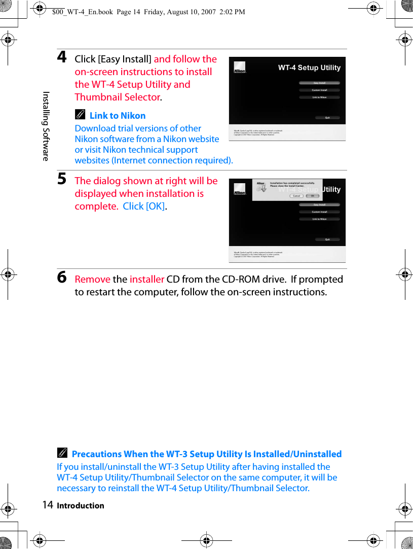 14Installing SoftwareIntroduction4Click [Easy Install] and follow the on-screen instructions to install the WT-4 Setup Utility and Thumbnail Selector.ALink to NikonDownload trial versions of other Nikon software from a Nikon website or visit Nikon technical support websites (Internet connection required).5The dialog shown at right will be displayed when installation is complete.  Click [OK].6Remove the installer CD from the CD-ROM drive.  If prompted to restart the computer, follow the on-screen instructions.APrecautions When the WT-3 Setup Utility Is Installed/UninstalledIf you install/uninstall the WT-3 Setup Utility after having installed the WT-4 Setup Utility/Thumbnail Selector on the same computer, it will be necessary to reinstall the WT-4 Setup Utility/Thumbnail Selector.$00_WT-4_En.book  Page 14  Friday, August 10, 2007  2:02 PM