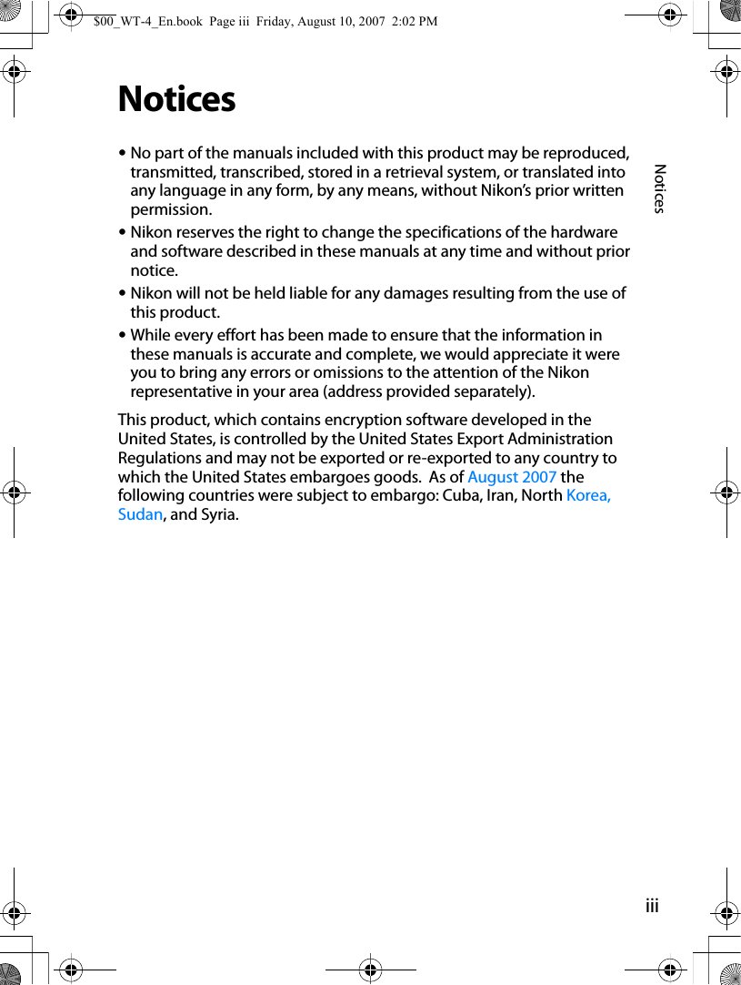 iiiNoticesNotices•No part of the manuals included with this product may be reproduced, transmitted, transcribed, stored in a retrieval system, or translated into any language in any form, by any means, without Nikon’s prior written permission.•Nikon reserves the right to change the specifications of the hardware and software described in these manuals at any time and without prior notice.•Nikon will not be held liable for any damages resulting from the use of this product.•While every effort has been made to ensure that the information in these manuals is accurate and complete, we would appreciate it were you to bring any errors or omissions to the attention of the Nikon representative in your area (address provided separately).This product, which contains encryption software developed in the United States, is controlled by the United States Export Administration Regulations and may not be exported or re-exported to any country to which the United States embargoes goods.  As of August 2007 the following countries were subject to embargo: Cuba, Iran, North Korea, Sudan, and Syria.$00_WT-4_En.book  Page iii  Friday, August 10, 2007  2:02 PM