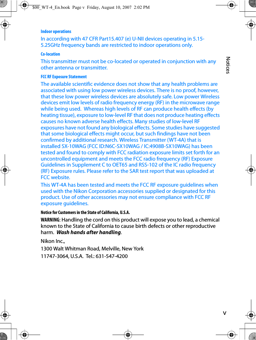 vNoticesIndoor operationsIn according with 47 CFR Part15.407 (e) U-NII devices operating in 5.15-5.25GHz frequency bands are restricted to indoor operations only.Co-locationThis transmitter must not be co-located or operated in conjunction with any other antenna or transmitter.FCC RF Exposure StatementThe available scientific evidence does not show that any health problems are associated with using low power wireless devices. There is no proof, however, that these low power wireless devices are absolutely safe. Low power Wireless devices emit low levels of radio frequency energy (RF) in the microwave range while being used.  Whereas high levels of RF can produce health effects (by heating tissue), exposure to low-level RF that does not produce heating effects causes no known adverse health effects. Many studies of low-level RF exposures have not found any biological effects. Some studies have suggested that some biological effects might occur, but such findings have not been confirmed by additional research. Wireless Transmitter (WT-4A) that is installed SX-10WAG (FCC ID:N6C-SX10WAG / IC:4908B-SX10WAG) has been tested and found to comply with FCC radiation exposure limits set forth for an uncontrolled equipment and meets the FCC radio frequency (RF) Exposure Guidelines in Supplement C to OET65 and RSS-102 of the IC radio frequency (RF) Exposure rules. Please refer to the SAR test report that was uploaded at FCC website.This WT-4A has been tested and meets the FCC RF exposure guidelines when used with the Nikon Corporation accessories supplied or designated for this product. Use of other accessories may not ensure compliance with FCC RF exposure guidelines. Notice for Customers in the State of California, U.S.A.WARNING: Handling the cord on this product will expose you to lead, a chemical known to the State of California to cause birth defects or other reproductive harm.  Wash hands after handling.Nikon Inc.,1300 Walt Whitman Road, Melville, New York11747-3064, U.S.A.  Tel.: 631-547-4200$00_WT-4_En.book  Page v  Friday, August 10, 2007  2:02 PM