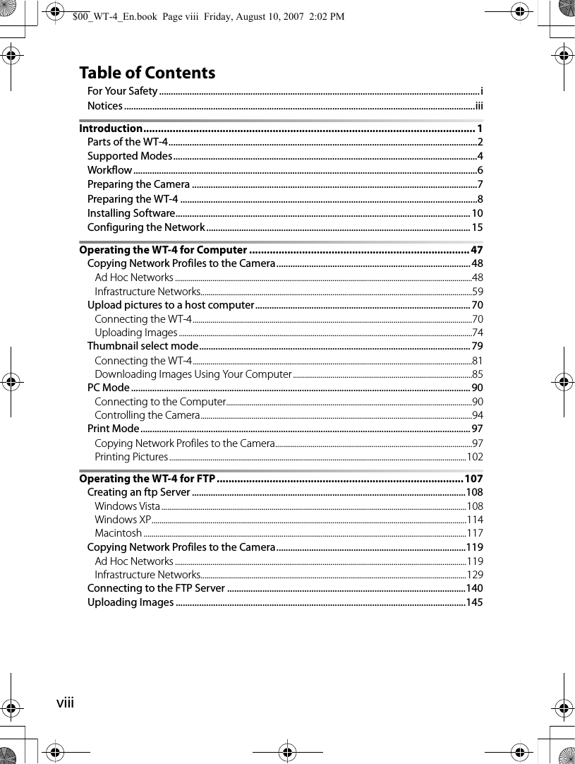 viiiTable of ContentsFor Your Safety.........................................................................................................................................iNotices ......................................................................................................................................................iiiIntroduction................................................................................................................. 1Parts of the WT-4....................................................................................................................................2Supported Modes..................................................................................................................................4Workflow...................................................................................................................................................6Preparing the Camera ..........................................................................................................................7Preparing the WT-4 ...............................................................................................................................8Installing Software..............................................................................................................................10Configuring the Network................................................................................................................. 15Operating the WT-4 for Computer ........................................................................... 47Copying Network Profiles to the Camera...................................................................................48Ad Hoc Networks .......................................................................................................................................................48Infrastructure Networks..........................................................................................................................................59Upload pictures to a host computer............................................................................................70Connecting the WT-4..............................................................................................................................................70Uploading Images .....................................................................................................................................................74Thumbnail select mode....................................................................................................................79Connecting the WT-4..............................................................................................................................................81Downloading Images Using Your Computer...........................................................................................85PC Mode.................................................................................................................................................90Connecting to the Computer.............................................................................................................................90Controlling the Camera..........................................................................................................................................94Print Mode.............................................................................................................................................97Copying Network Profiles to the Camera....................................................................................................97Printing Pictures.......................................................................................................................................................102Operating the WT-4 for FTP....................................................................................107Creating an ftp Server .....................................................................................................................108Windows Vista...........................................................................................................................................................108Windows XP................................................................................................................................................................114Macintosh ....................................................................................................................................................................117Copying Network Profiles to the Camera.................................................................................119Ad Hoc Networks ....................................................................................................................................................119Infrastructure Networks.......................................................................................................................................129Connecting to the FTP Server ......................................................................................................140Uploading Images ............................................................................................................................145$00_WT-4_En.book  Page viii  Friday, August 10, 2007  2:02 PM