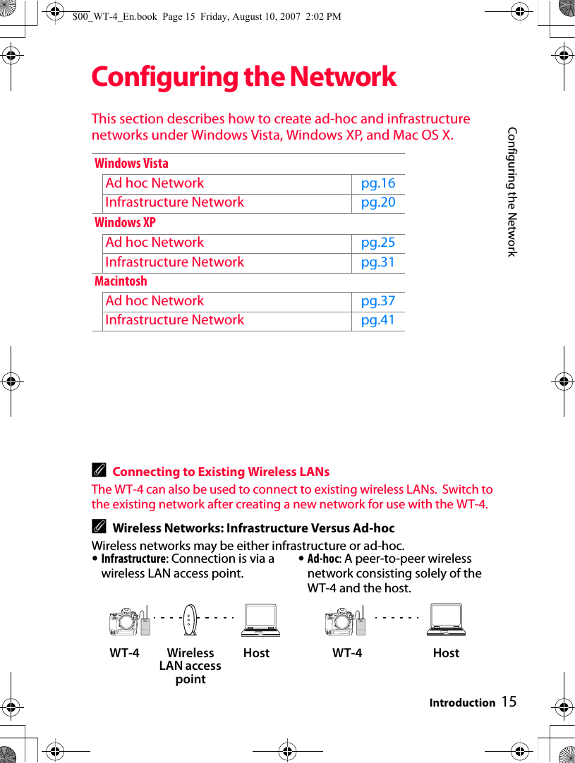 15Configuring the NetworkIntroductionConfiguring the NetworkThis section describes how to create ad-hoc and infrastructure networks under Windows Vista, Windows XP, and Mac OS X.AConnecting to Existing Wireless LANsThe WT-4 can also be used to connect to existing wireless LANs.  Switch to the existing network after creating a new network for use with the WT-4.AWireless Networks: Infrastructure Versus Ad-hocWireless networks may be either infrastructure or ad-hoc.Windows VistaAd hoc Network pg.16Infrastructure Network pg.20Windows XPAd hoc Network pg.25Infrastructure Network pg.31Macintosh Ad hoc Network pg.37Infrastructure Network pg.41•Infrastructure: Connection is via a wireless LAN access point.•Ad-hoc: A peer-to-peer wireless network consisting solely of the WT-4 and the host.WT-4 Wireless LAN access point Host WT-4 Host$00_WT-4_En.book  Page 15  Friday, August 10, 2007  2:02 PM