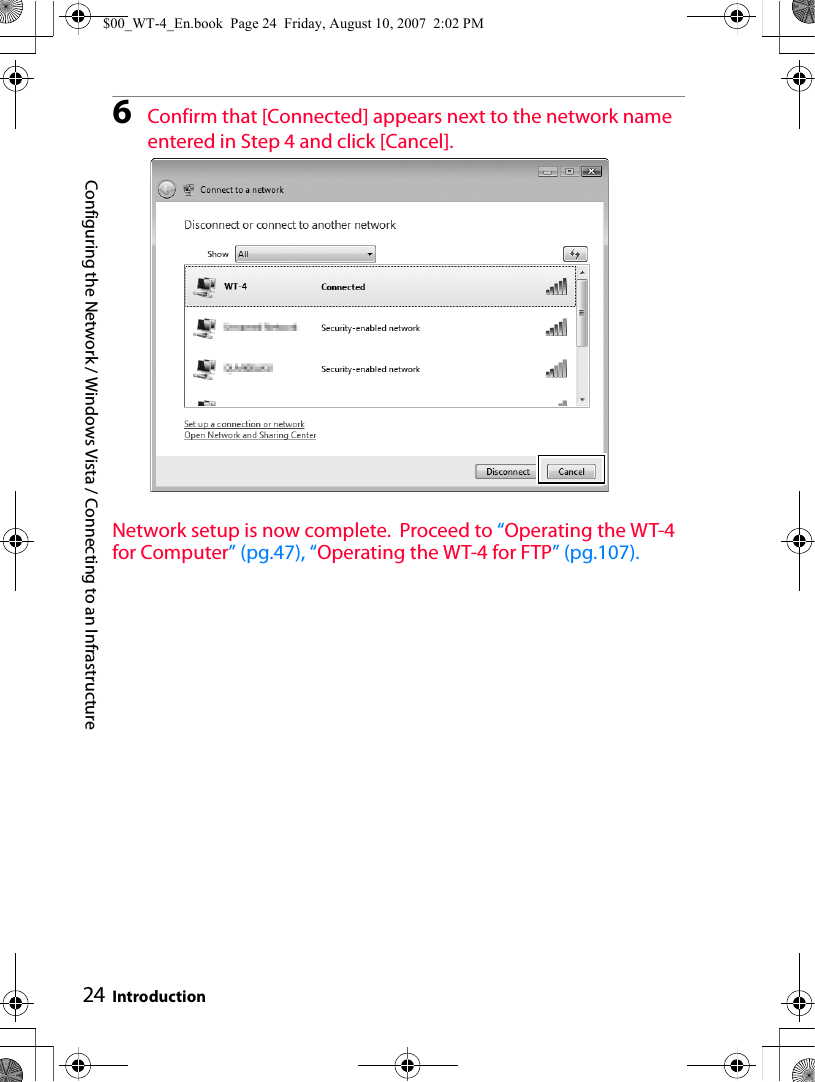 Configuring the Network / Windows Vista / Connecting to an Infrastructure Introduction246Confirm that [Connected] appears next to the network name entered in Step 4 and click [Cancel].Network setup is now complete.  Proceed to “Operating the WT-4 for Computer” (pg.47), “Operating the WT-4 for FTP” (pg.107).$00_WT-4_En.book  Page 24  Friday, August 10, 2007  2:02 PM