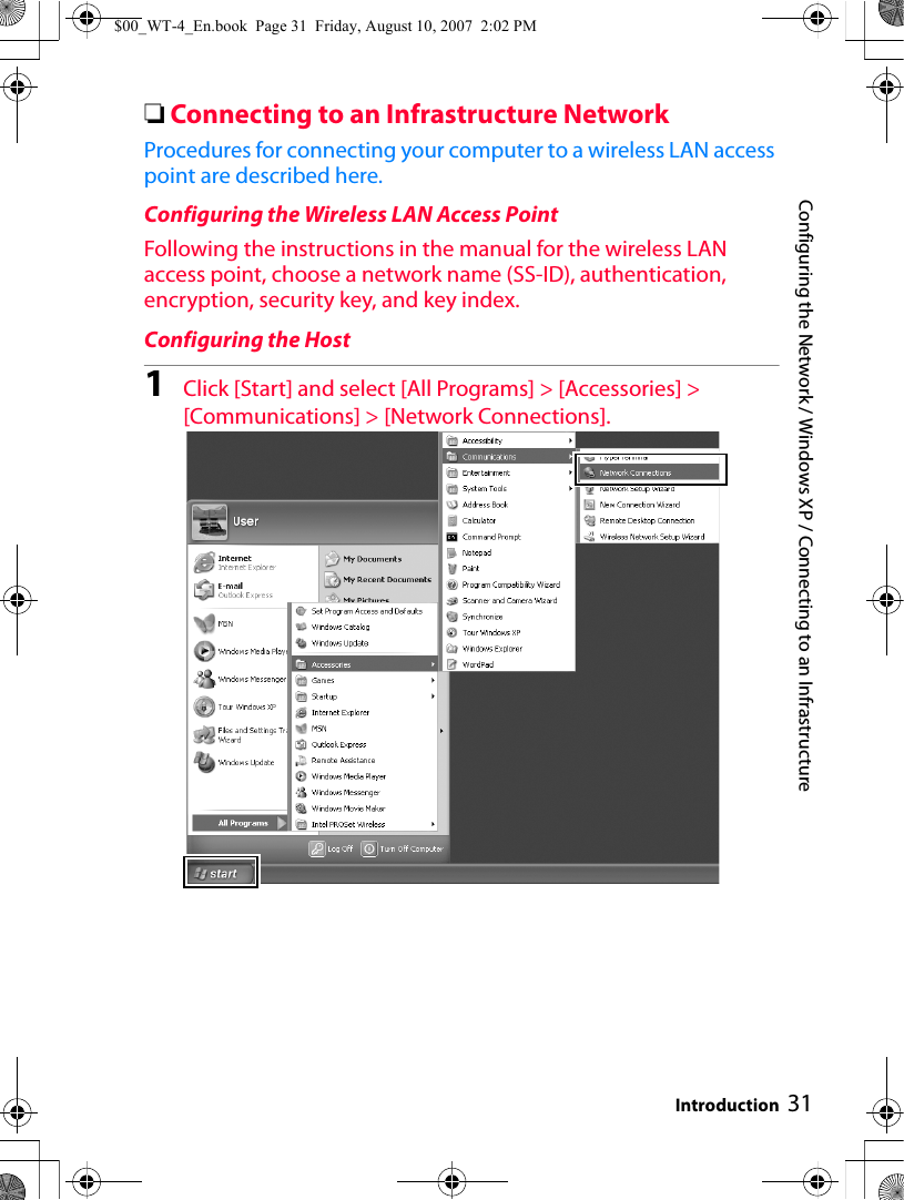 Configuring the Network / Windows XP / Connecting to an Infrastructure Introduction 31❏Connecting to an Infrastructure NetworkProcedures for connecting your computer to a wireless LAN access point are described here.Configuring the Wireless LAN Access PointFollowing the instructions in the manual for the wireless LAN access point, choose a network name (SS-ID), authentication, encryption, security key, and key index.Configuring the Host1Click [Start] and select [All Programs] &gt; [Accessories] &gt; [Communications] &gt; [Network Connections].$00_WT-4_En.book  Page 31  Friday, August 10, 2007  2:02 PM