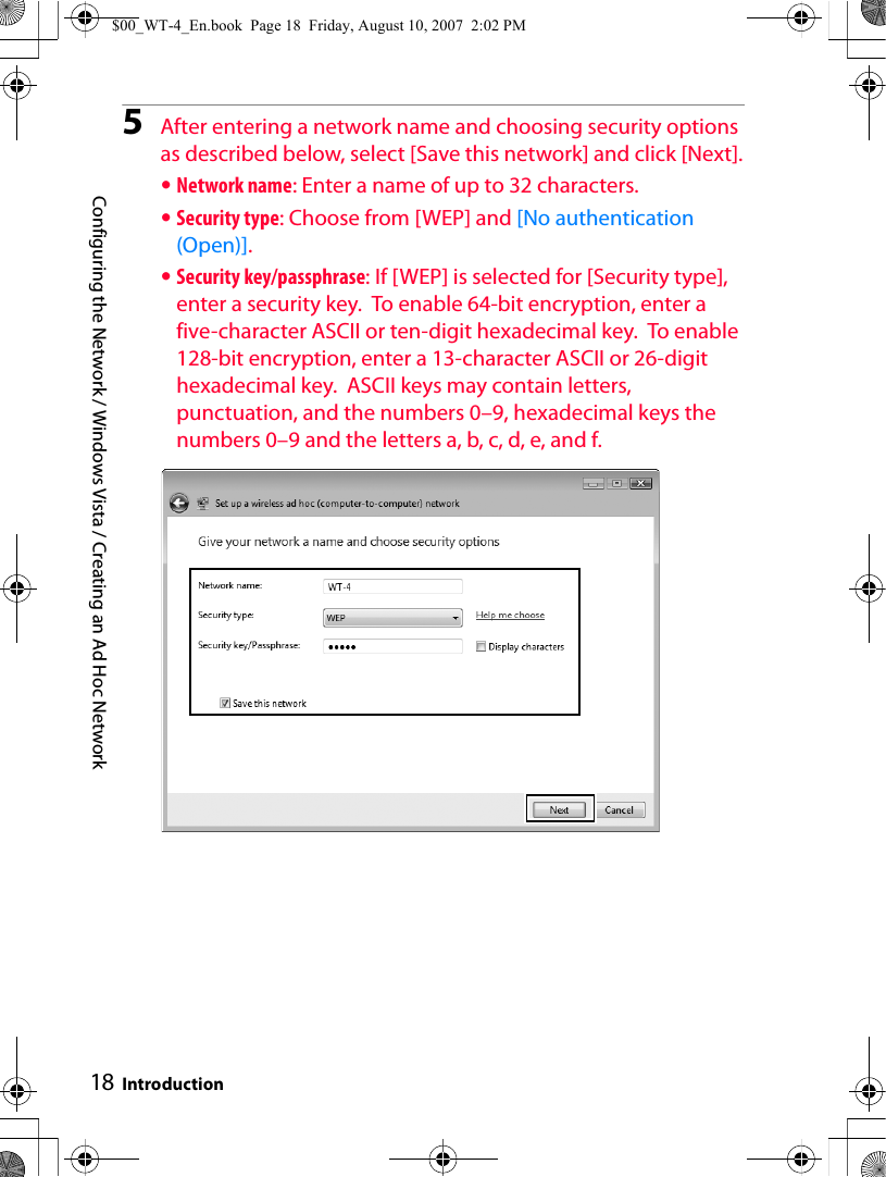 Configuring the Network / Windows Vista / Creating an Ad Hoc NetworkIntroduction185After entering a network name and choosing security options as described below, select [Save this network] and click [Next].•Network name: Enter a name of up to 32 characters.•Security type: Choose from [WEP] and [No authentication (Open)].•Security key/passphrase: If [WEP] is selected for [Security type], enter a security key.  To enable 64-bit encryption, enter a five-character ASCII or ten-digit hexadecimal key.  To enable 128-bit encryption, enter a 13-character ASCII or 26-digit hexadecimal key.  ASCII keys may contain letters, punctuation, and the numbers 0–9, hexadecimal keys the numbers 0–9 and the letters a, b, c, d, e, and f.$00_WT-4_En.book  Page 18  Friday, August 10, 2007  2:02 PM