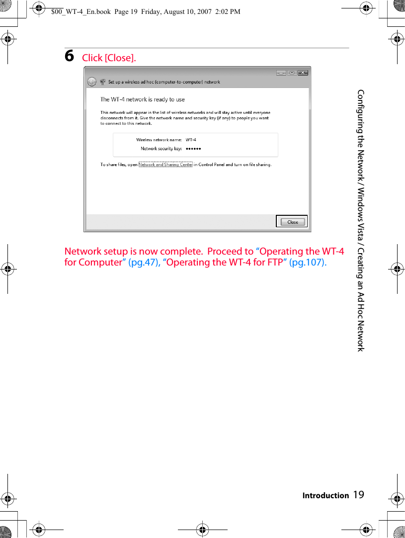 Configuring the Network / Windows Vista / Creating an Ad Hoc NetworkIntroduction 196Click [Close].Network setup is now complete.  Proceed to “Operating the WT-4 for Computer” (pg.47), “Operating the WT-4 for FTP” (pg.107).$00_WT-4_En.book  Page 19  Friday, August 10, 2007  2:02 PM