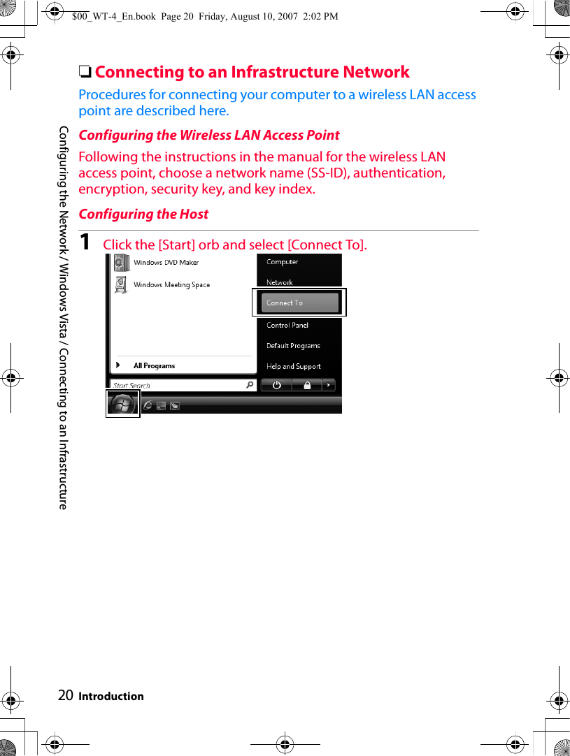 Configuring the Network / Windows Vista / Connecting to an Infrastructure Introduction20❏Connecting to an Infrastructure NetworkProcedures for connecting your computer to a wireless LAN access point are described here.Configuring the Wireless LAN Access PointFollowing the instructions in the manual for the wireless LAN access point, choose a network name (SS-ID), authentication, encryption, security key, and key index.Configuring the Host1Click the [Start] orb and select [Connect To].$00_WT-4_En.book  Page 20  Friday, August 10, 2007  2:02 PM