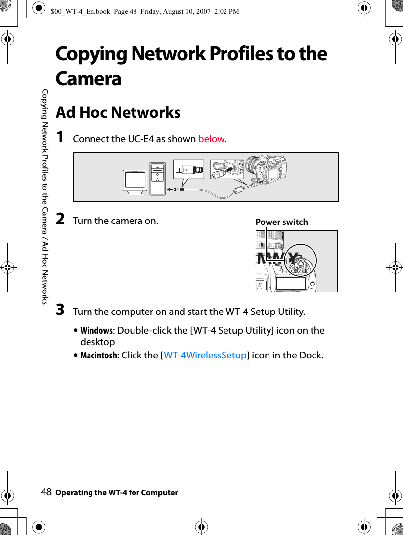 48Copying Network Profiles to the Camera / Ad Hoc NetworksOperating the WT-4 for ComputerCopying Network Profiles to the CameraAd Hoc Networks1Connect the UC-E4 as shown below.2Turn the camera on.3Turn the computer on and start the WT-4 Setup Utility.•Windows: Double-click the [WT-4 Setup Utility] icon on the desktop•Macintosh: Click the [WT-4WirelessSetup] icon in the Dock.MMYPower switch$00_WT-4_En.book  Page 48  Friday, August 10, 2007  2:02 PM
