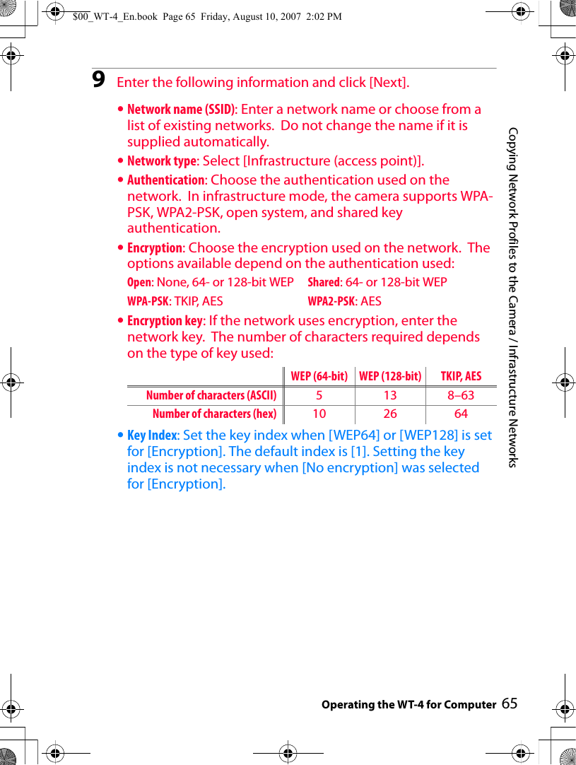65Copying Network Profiles to the Camera / Infrastructure NetworksOperating the WT-4 for Computer9Enter the following information and click [Next].•Network name (SSID): Enter a network name or choose from a list of existing networks.  Do not change the name if it is supplied automatically.•Network type: Select [Infrastructure (access point)].•Authentication: Choose the authentication used on the network.  In infrastructure mode, the camera supports WPA-PSK, WPA2-PSK, open system, and shared key authentication.•Encryption: Choose the encryption used on the network.  The options available depend on the authentication used:Open: None, 64- or 128-bit WEP Shared: 64- or 128-bit WEPWPA-PSK: TKIP, AES WPA2-PSK: AES•Encryption key: If the network uses encryption, enter the network key.  The number of characters required depends on the type of key used:•Key Index: Set the key index when [WEP64] or [WEP128] is set for [Encryption]. The default index is [1]. Setting the key index is not necessary when [No encryption] was selected for [Encryption].WEP (64-bit) WEP (128-bit) TKIP, AESNumber of characters (ASCII) 5 13 8–63Number of characters (hex) 10 26 64$00_WT-4_En.book  Page 65  Friday, August 10, 2007  2:02 PM