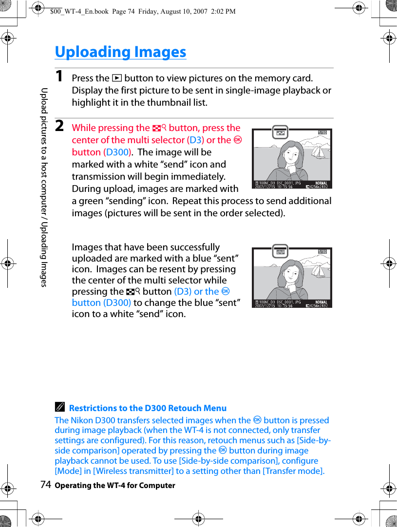 74Upload pictures to a host computer / Uploading ImagesOperating the WT-4 for ComputerUploading Images1Press the K button to view pictures on the memory card. Display the first picture to be sent in single-image playback or highlight it in the thumbnail list.2While pressing the N button, press the center of the multi selector (D3) or the J button (D300).  The image will be marked with a white “send” icon and transmission will begin immediately. During upload, images are marked with a green “sending” icon.  Repeat this process to send additional images (pictures will be sent in the order selected).Images that have been successfully uploaded are marked with a blue “sent” icon.  Images can be resent by pressing the center of the multi selector while pressing the N button (D3) or the J button (D300) to change the blue “sent” icon to a white “send” icon.ARestrictions to the D300 Retouch MenuThe Nikon D300 transfers selected images when the J button is pressed during image playback (when the WT-4 is not connected, only transfer settings are configured). For this reason, retouch menus such as [Side-by-side comparison] operated by pressing the J button during image playback cannot be used. To use [Side-by-side comparison], configure [Mode] in [Wireless transmitter] to a setting other than [Transfer mode].$00_WT-4_En.book  Page 74  Friday, August 10, 2007  2:02 PM