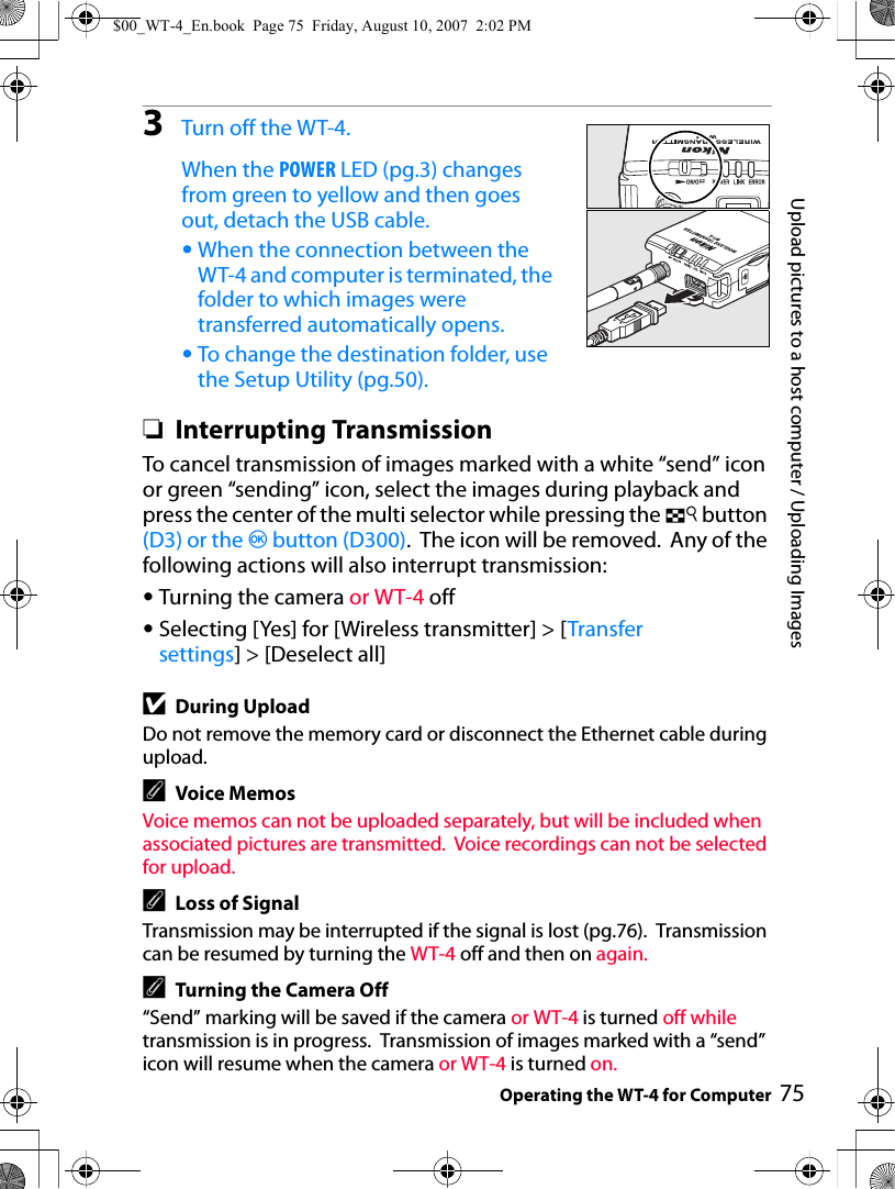 75Upload pictures to a host computer / Uploading ImagesOperating the WT-4 for Computer3Turn off the WT-4.When the POWER LED (pg.3) changes from green to yellow and then goes out, detach the USB cable.•When the connection between the WT-4 and computer is terminated, the folder to which images were transferred automatically opens.•To change the destination folder, use the Setup Utility (pg.50).❏Interrupting TransmissionTo cancel transmission of images marked with a white “send” icon or green “sending” icon, select the images during playback and press the center of the multi selector while pressing the N button (D3) or the J button (D300).  The icon will be removed.  Any of the following actions will also interrupt transmission:•Turning the camera or WT-4 off•Selecting [Yes] for [Wireless transmitter] &gt; [Transfer settings] &gt; [Deselect all]DDuring UploadDo not remove the memory card or disconnect the Ethernet cable during upload.AVoice MemosVoice memos can not be uploaded separately, but will be included when associated pictures are transmitted.  Voice recordings can not be selected for upload.ALoss of SignalTransmission may be interrupted if the signal is lost (pg.76).  Transmission can be resumed by turning the WT-4 off and then on again.ATurning the Camera Off“Send” marking will be saved if the camera or WT-4 is turned off while transmission is in progress.  Transmission of images marked with a “send” icon will resume when the camera or WT-4 is turned on.$00_WT-4_En.book  Page 75  Friday, August 10, 2007  2:02 PM