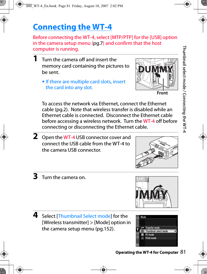 81Thumbnail select mode / Connecting the WT-4Operating the WT-4 for ComputerConnecting the WT-4Before connecting the WT-4, select [MTP/PTP] for the [USB] option in the camera setup menu (pg.7) and confirm that the host computer is running.1Turn the camera off and insert the memory card containing the pictures to be sent.•If there are multiple card slots, insert the card into any slot.To access the network via Ethernet, connect the Ethernet cable (pg.2).  Note that wireless transfer is disabled while an Ethernet cable is connected.  Disconnect the Ethernet cable before accessing a wireless network.  Turn the WT-4 off before connecting or disconnecting the Ethernet cable.2Open the WT-4 USB connector cover and connect the USB cable from the WT-4 to the camera USB connector.3Turn the camera on.4Select [Thumbnail Select mode] for the [Wireless transmitter] &gt; [Mode] option in the camera setup menu (pg.152).DUMMYFrontUMMY$00_WT-4_En.book  Page 81  Friday, August 10, 2007  2:02 PM