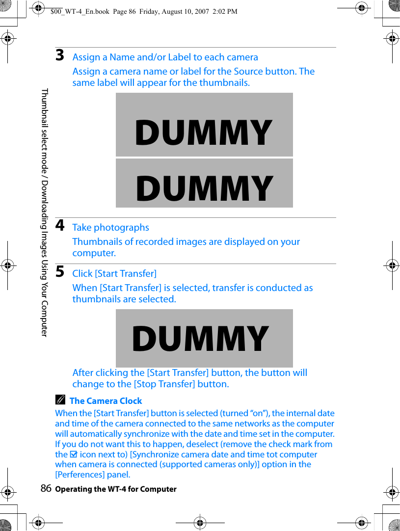 86Thumbnail select mode / Downloading Images Using Your ComputerOperating the WT-4 for Computer3Assign a Name and/or Label to each cameraAssign a camera name or label for the Source button. The same label will appear for the thumbnails.4Take photographsThumbnails of recorded images are displayed on your computer.5Click [Start Transfer]When [Start Transfer] is selected, transfer is conducted as thumbnails are selected.After clicking the [Start Transfer] button, the button will change to the [Stop Transfer] button.AThe Camera ClockWhen the [Start Transfer] button is selected (turned “on”), the internal date and time of the camera connected to the same networks as the computer will automatically synchronize with the date and time set in the computer. If you do not want this to happen, deselect (remove the check mark from the M icon next to) [Synchronize camera date and time tot computer when camera is connected (supported cameras only)] option in the [Perferences] panel.DUMMYDUMMYDUMMY$00_WT-4_En.book  Page 86  Friday, August 10, 2007  2:02 PM