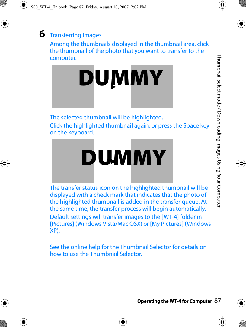 87Thumbnail select mode / Downloading Images Using Your ComputerOperating the WT-4 for Computer6Transferring imagesAmong the thumbnails displayed in the thumbnail area, click the thumbnail of the photo that you want to transfer to the computer.The selected thumbnail will be highlighted.Click the highlighted thumbnail again, or press the Space key on the keyboard.The transfer status icon on the highlighted thumbnail will be displayed with a check mark that indicates that the photo of the highlighted thumbnail is added in the transfer queue. At the same time, the transfer process will begin automatically.Default settings will transfer images to the [WT-4] folder in [Pictures] (Windows Vista/Mac OSX) or [My Pictures] (Windows XP). See the online help for the Thumbnail Selector for details on how to use the Thumbnail Selector.2DUMMY2DUMMY$00_WT-4_En.book  Page 87  Friday, August 10, 2007  2:02 PM