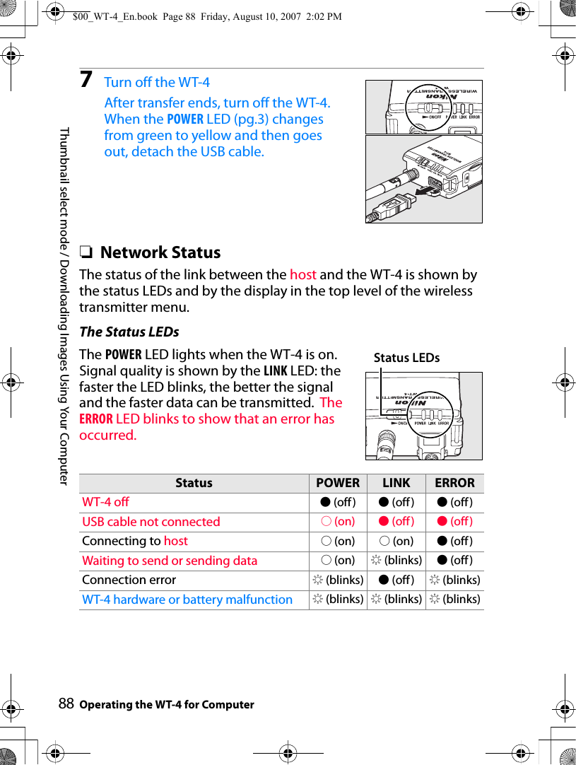 88Thumbnail select mode / Downloading Images Using Your ComputerOperating the WT-4 for Computer7Turn off the WT-4 After transfer ends, turn off the WT-4. When the POWER LED (pg.3) changes from green to yellow and then goes out, detach the USB cable.❏Network StatusThe status of the link between the host and the WT-4 is shown by the status LEDs and by the display in the top level of the wireless transmitter menu.The Status LEDsThe POWER LED lights when the WT-4 is on. Signal quality is shown by the LINK LED: the faster the LED blinks, the better the signal and the faster data can be transmitted.  The ERROR LED blinks to show that an error has occurred.Status POWER LINK ERRORWT-4 off I (off) I (off) I (off)USB cable not connected K (on) I (off) I (off)Connecting to host K (on) K (on) I (off )Waiting to send or sending data K (on) H (blinks) I (off)Connection error H (blinks) I (off) H (blinks)WT-4 hardware or battery malfunction H (blinks) H (blinks) H (blinks)Status LEDs$00_WT-4_En.book  Page 88  Friday, August 10, 2007  2:02 PM