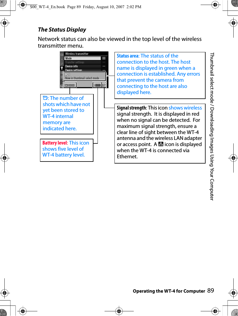 89Thumbnail select mode / Downloading Images Using Your ComputerOperating the WT-4 for ComputerThe Status DisplayNetwork status can also be viewed in the top level of the wireless transmitter menu.Signal strength: This icon shows wireless signal strength.  It is displayed in red when no signal can be detected.  For maximum signal strength, ensure a clear line of sight between the WT-4 antenna and the wireless LAN adapter or access point.  A d icon is displayed when the WT-4 is connected via Ethernet.Status area: The status of the connection to the host. The host name is displayed in green when a connection is established. Any errors that prevent the camera from connecting to the host are also displayed here.e: The number of shots which have not yet been stored to WT-4 internal memory are indicated here.Battery level: This icon shows five level of WT-4 battery level.$00_WT-4_En.book  Page 89  Friday, August 10, 2007  2:02 PM