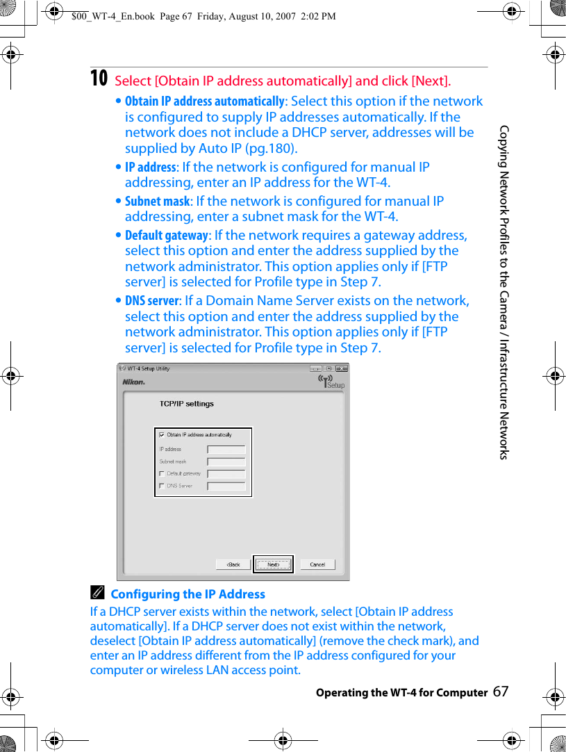 67Copying Network Profiles to the Camera / Infrastructure NetworksOperating the WT-4 for Computer10Select [Obtain IP address automatically] and click [Next].•Obtain IP address automatically: Select this option if the network is configured to supply IP addresses automatically. If the network does not include a DHCP server, addresses will be supplied by Auto IP (pg.180).•IP address: If the network is configured for manual IP addressing, enter an IP address for the WT-4.•Subnet mask: If the network is configured for manual IP addressing, enter a subnet mask for the WT-4.•Default gateway: If the network requires a gateway address, select this option and enter the address supplied by the network administrator. This option applies only if [FTP server] is selected for Profile type in Step 7.•DNS server: If a Domain Name Server exists on the network, select this option and enter the address supplied by the network administrator. This option applies only if [FTP server] is selected for Profile type in Step 7.AConfiguring the IP AddressIf a DHCP server exists within the network, select [Obtain IP address automatically]. If a DHCP server does not exist within the network, deselect [Obtain IP address automatically] (remove the check mark), and enter an IP address different from the IP address configured for your computer or wireless LAN access point.$00_WT-4_En.book  Page 67  Friday, August 10, 2007  2:02 PM