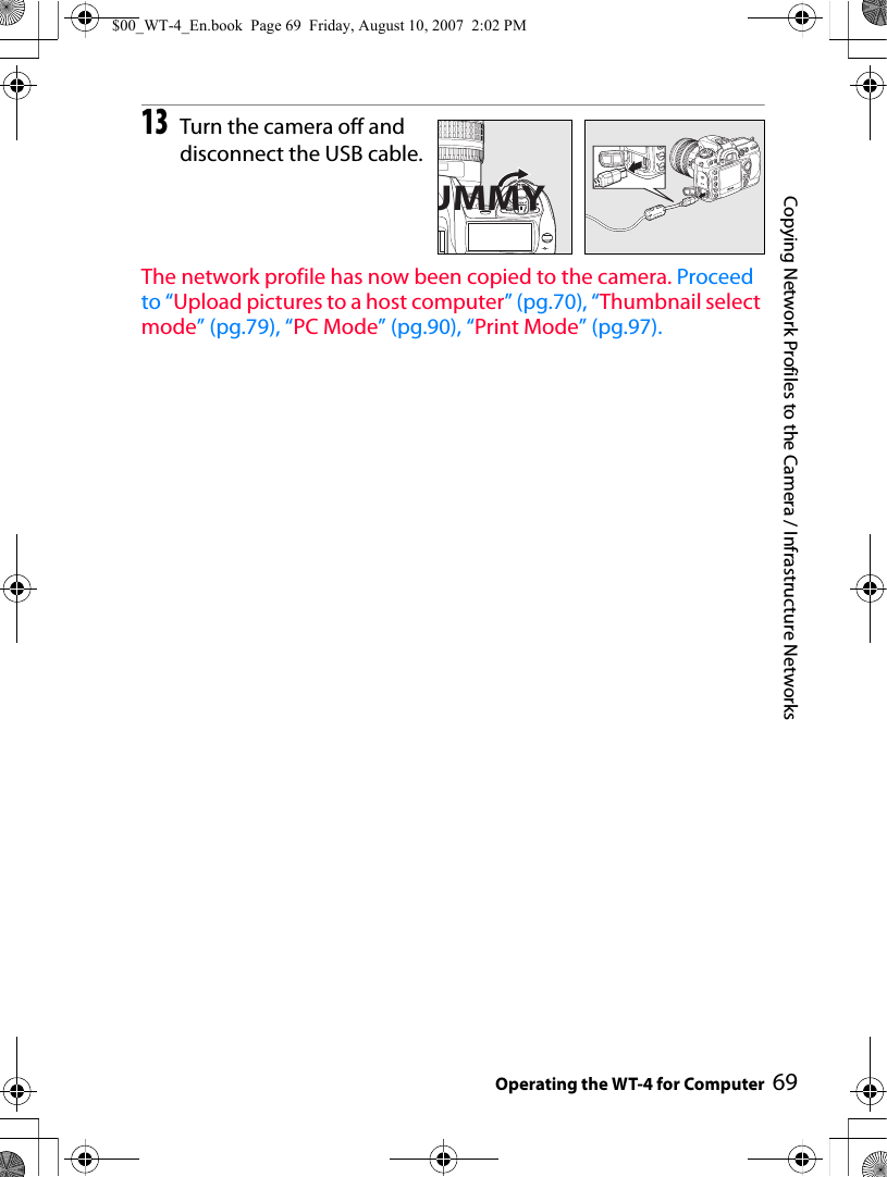 69Copying Network Profiles to the Camera / Infrastructure NetworksOperating the WT-4 for Computer13Turn the camera off and disconnect the USB cable.The network profile has now been copied to the camera. Proceed to “Upload pictures to a host computer” (pg.70), “Thumbnail select mode” (pg.79), “PC Mode” (pg.90), “Print Mode” (pg.97).UMMY$00_WT-4_En.book  Page 69  Friday, August 10, 2007  2:02 PM